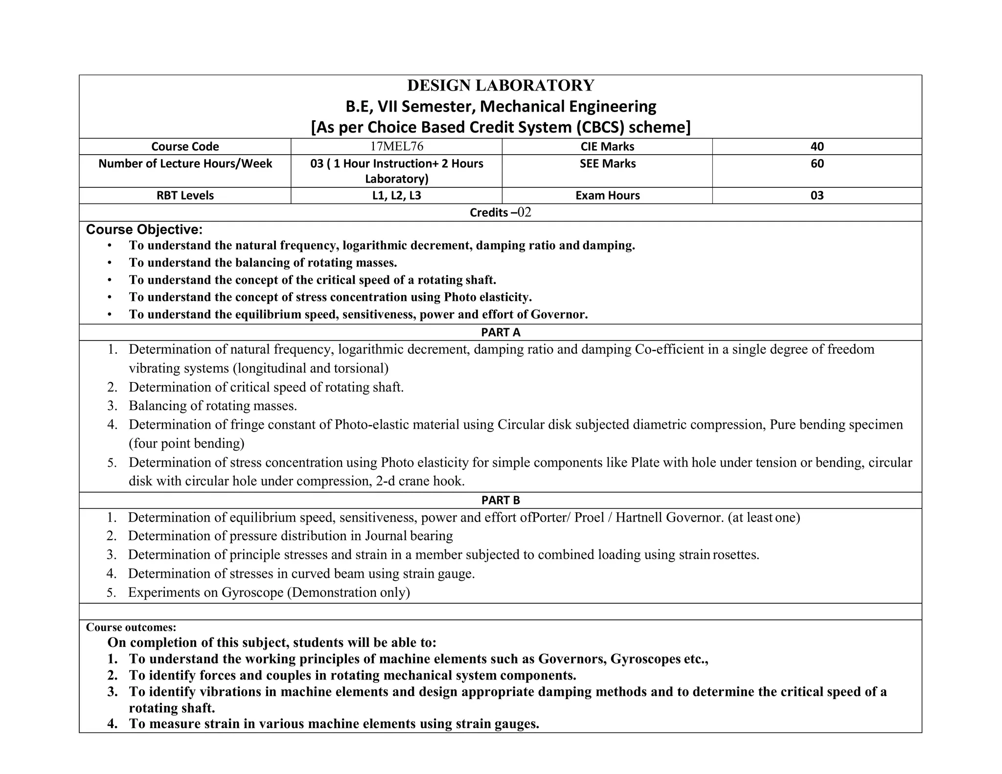 DESIGN LABORATORY
B.E, VII Semester, Mechanical Engineering
[As per Choice Based Credit System (CBCS) scheme]
Course Code 17MEL76 CIE Marks 40
Number of Lecture Hours/Week 03 ( 1 Hour Instruction+ 2 Hours
Laboratory)
SEE Marks 60
RBT Levels L1, L2, L3 Exam Hours 03
Credits –02
Course Objective:
• To understand the natural frequency, logarithmic decrement, damping ratio and damping.
• To understand the balancing of rotating masses.
• To understand the concept of the critical speed of a rotating shaft.
• To understand the concept of stress concentration using Photo elasticity.
• To understand the equilibrium speed, sensitiveness, power and effort of Governor.
PART A
1. Determination of natural frequency, logarithmic decrement, damping ratio and damping Co-efficient in a single degree of freedom
vibrating systems (longitudinal and torsional)
2. Determination of critical speed of rotating shaft.
3. Balancing of rotating masses.
4. Determination of fringe constant of Photo-elastic material using Circular disk subjected diametric compression, Pure bending specimen
(four point bending)
5. Determination of stress concentration using Photo elasticity for simple components like Plate with hole under tension or bending, circular
disk with circular hole under compression, 2-d crane hook.
PART B
1. Determination of equilibrium speed, sensitiveness, power and effort ofPorter/ Proel / Hartnell Governor. (at least one)
2. Determination of pressure distribution in Journal bearing
3. Determination of principle stresses and strain in a member subjected to combined loading using strain rosettes.
4. Determination of stresses in curved beam using strain gauge.
5. Experiments on Gyroscope (Demonstration only)
Course outcomes:
On completion of this subject, students will be able to:
1. To understand the working principles of machine elements such as Governors, Gyroscopes etc.,
2. To identify forces and couples in rotating mechanical system components.
3. To identify vibrations in machine elements and design appropriate damping methods and to determine the critical speed of a
rotating shaft.
4. To measure strain in various machine elements using strain gauges.
 
