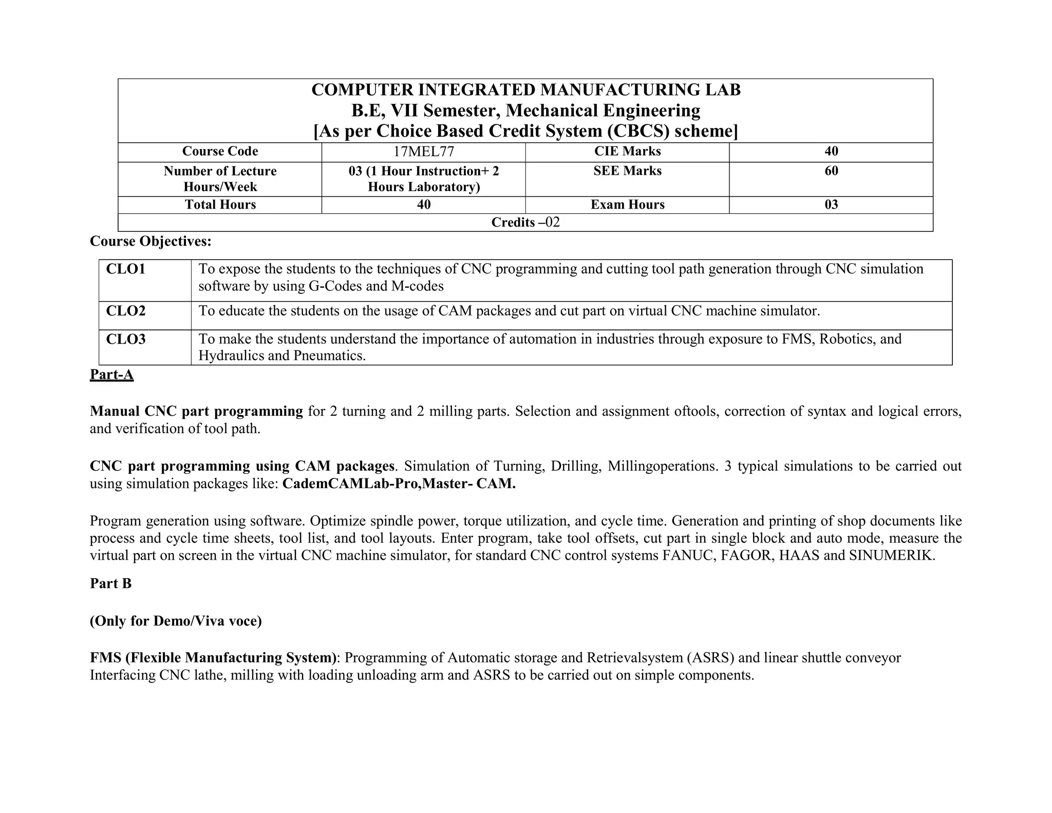 COMPUTER INTEGRATED MANUFACTURING LAB
B.E, VII Semester, Mechanical Engineering
[As per Choice Based Credit System (CBCS) scheme]
Course Code 17MEL77 CIE Marks 40
Number of Lecture
Hours/Week
03 (1 Hour Instruction+ 2
Hours Laboratory)
SEE Marks 60
Total Hours 40 Exam Hours 03
Credits –02
Course Objectives:
CLO1 To expose the students to the techniques of CNC programming and cutting tool path generation through CNC simulation
software by using G-Codes and M-codes
CLO2 To educate the students on the usage of CAM packages and cut part on virtual CNC machine simulator.
CLO3 To make the students understand the importance of automation in industries through exposure to FMS, Robotics, and
Hydraulics and Pneumatics.
Part-A
Manual CNC part programming for 2 turning and 2 milling parts. Selection and assignment oftools, correction of syntax and logical errors,
and verification of tool path.
CNC part programming using CAM packages. Simulation of Turning, Drilling, Millingoperations. 3 typical simulations to be carried out
using simulation packages like: CademCAMLab-Pro,Master- CAM.
Program generation using software. Optimize spindle power, torque utilization, and cycle time. Generation and printing of shop documents like
process and cycle time sheets, tool list, and tool layouts. Enter program, take tool offsets, cut part in single block and auto mode, measure the
virtual part on screen in the virtual CNC machine simulator, for standard CNC control systems FANUC, FAGOR, HAAS and SINUMERIK.
Part B
(Only for Demo/Viva voce)
FMS (Flexible Manufacturing System): Programming of Automatic storage and Retrievalsystem (ASRS) and linear shuttle conveyor
Interfacing CNC lathe, milling with loading unloading arm and ASRS to be carried out on simple components.
 