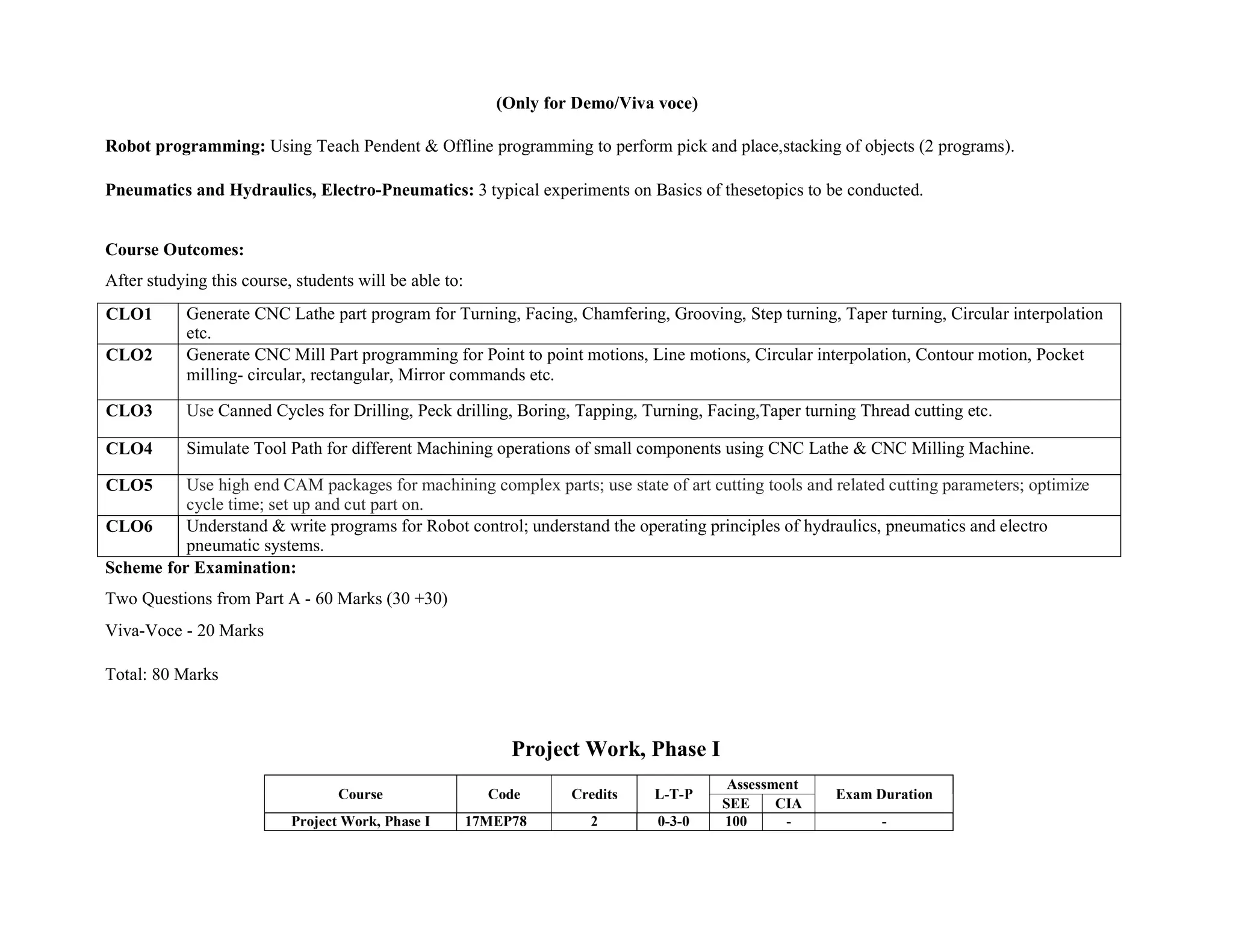 (Only for Demo/Viva voce)
Robot programming: Using Teach Pendent & Offline programming to perform pick and place,stacking of objects (2 programs).
Pneumatics and Hydraulics, Electro-Pneumatics: 3 typical experiments on Basics of thesetopics to be conducted.
Course Outcomes:
After studying this course, students will be able to:
CLO1 Generate CNC Lathe part program for Turning, Facing, Chamfering, Grooving, Step turning, Taper turning, Circular interpolation
etc.
CLO2 Generate CNC Mill Part programming for Point to point motions, Line motions, Circular interpolation, Contour motion, Pocket
milling- circular, rectangular, Mirror commands etc.
CLO3 Use Canned Cycles for Drilling, Peck drilling, Boring, Tapping, Turning, Facing,Taper turning Thread cutting etc.
CLO4 Simulate Tool Path for different Machining operations of small components using CNC Lathe & CNC Milling Machine.
CLO5 Use high end CAM packages for machining complex parts; use state of art cutting tools and related cutting parameters; optimize
cycle time; set up and cut part on.
CLO6 Understand & write programs for Robot control; understand the operating principles of hydraulics, pneumatics and electro
pneumatic systems.
Scheme for Examination:
Two Questions from Part A - 60 Marks (30 +30)
Viva-Voce - 20 Marks
Total: 80 Marks
Project Work, Phase I
Course Code Credits L-T-P
Assessment
Exam Duration
SEE CIA
Project Work, Phase I 17MEP78 2 0-3-0 100 - -
 
