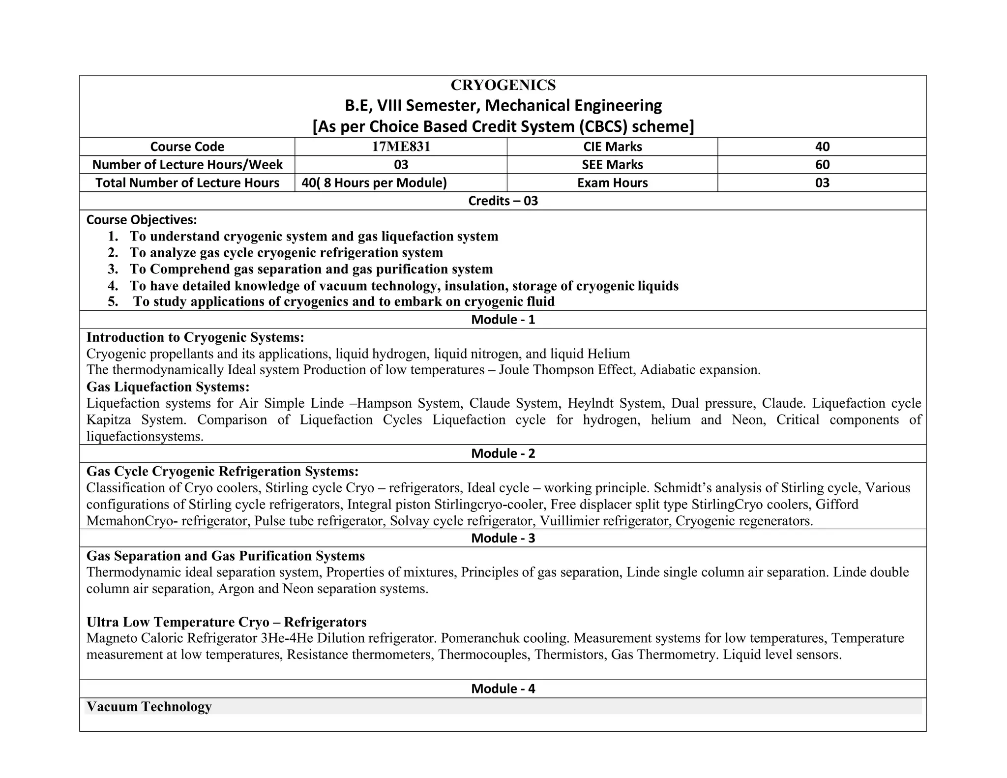 CRYOGENICS
B.E, VIII Semester, Mechanical Engineering
[As per Choice Based Credit System (CBCS) scheme]
Course Code 17ME831 CIE Marks 40
Number of Lecture Hours/Week 03 SEE Marks 60
Total Number of Lecture Hours 40( 8 Hours per Module) Exam Hours 03
Credits – 03
Course Objectives:
1. To understand cryogenic system and gas liquefaction system
2. To analyze gas cycle cryogenic refrigeration system
3. To Comprehend gas separation and gas purification system
4. To have detailed knowledge of vacuum technology, insulation, storage of cryogenic liquids
5. To study applications of cryogenics and to embark on cryogenic fluid
Module - 1
Introduction to Cryogenic Systems:
Cryogenic propellants and its applications, liquid hydrogen, liquid nitrogen, and liquid Helium
The thermodynamically Ideal system Production of low temperatures – Joule Thompson Effect, Adiabatic expansion.
Gas Liquefaction Systems:
Liquefaction systems for Air Simple Linde –Hampson System, Claude System, Heylndt System, Dual pressure, Claude. Liquefaction cycle
Kapitza System. Comparison of Liquefaction Cycles Liquefaction cycle for hydrogen, helium and Neon, Critical components of
liquefactionsystems.
Module - 2
Gas Cycle Cryogenic Refrigeration Systems:
Classification of Cryo coolers, Stirling cycle Cryo – refrigerators, Ideal cycle – working principle. Schmidt’s analysis of Stirling cycle, Various
configurations of Stirling cycle refrigerators, Integral piston Stirlingcryo-cooler, Free displacer split type StirlingCryo coolers, Gifford
McmahonCryo- refrigerator, Pulse tube refrigerator, Solvay cycle refrigerator, Vuillimier refrigerator, Cryogenic regenerators.
Module - 3
Gas Separation and Gas Purification Systems
Thermodynamic ideal separation system, Properties of mixtures, Principles of gas separation, Linde single column air separation. Linde double
column air separation, Argon and Neon separation systems.
Ultra Low Temperature Cryo – Refrigerators
Magneto Caloric Refrigerator 3He-4He Dilution refrigerator. Pomeranchuk cooling. Measurement systems for low temperatures, Temperature
measurement at low temperatures, Resistance thermometers, Thermocouples, Thermistors, Gas Thermometry. Liquid level sensors.
Module - 4
Vacuum Technology
 