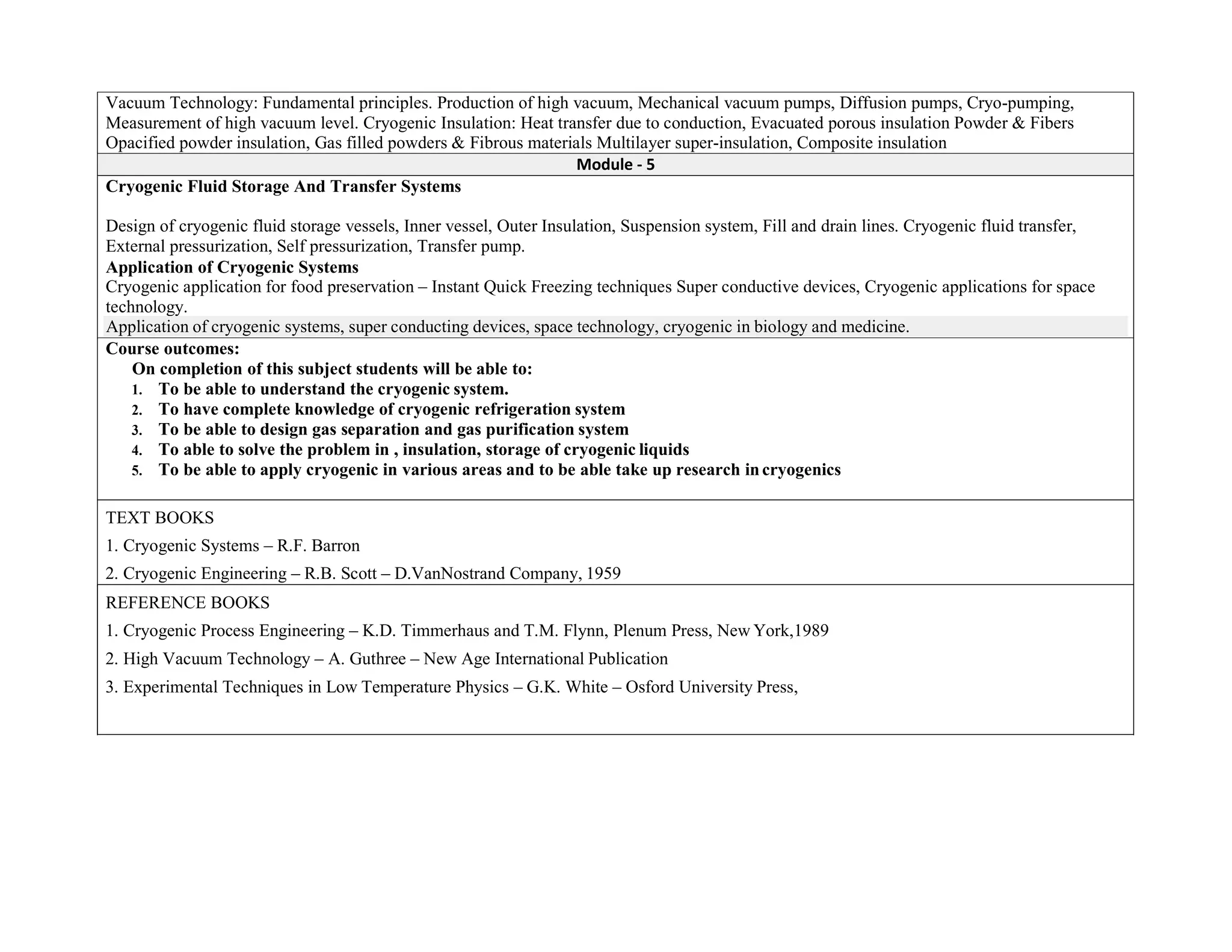 Vacuum Technology: Fundamental principles. Production of high vacuum, Mechanical vacuum pumps, Diffusion pumps, Cryo-pumping,
Measurement of high vacuum level. Cryogenic Insulation: Heat transfer due to conduction, Evacuated porous insulation Powder & Fibers
Opacified powder insulation, Gas filled powders & Fibrous materials Multilayer super-insulation, Composite insulation
Module - 5
Cryogenic Fluid Storage And Transfer Systems
Design of cryogenic fluid storage vessels, Inner vessel, Outer Insulation, Suspension system, Fill and drain lines. Cryogenic fluid transfer,
External pressurization, Self pressurization, Transfer pump.
Application of Cryogenic Systems
Cryogenic application for food preservation – Instant Quick Freezing techniques Super conductive devices, Cryogenic applications for space
technology.
Application of cryogenic systems, super conducting devices, space technology, cryogenic in biology and medicine.
Course outcomes:
On completion of this subject students will be able to:
1. To be able to understand the cryogenic system.
2. To have complete knowledge of cryogenic refrigeration system
3. To be able to design gas separation and gas purification system
4. To able to solve the problem in , insulation, storage of cryogenic liquids
5. To be able to apply cryogenic in various areas and to be able take up research incryogenics
TEXT BOOKS
1. Cryogenic Systems – R.F. Barron
2. Cryogenic Engineering – R.B. Scott – D.VanNostrand Company, 1959
REFERENCE BOOKS
1. Cryogenic Process Engineering – K.D. Timmerhaus and T.M. Flynn, Plenum Press, New York,1989
2. High Vacuum Technology – A. Guthree – New Age International Publication
3. Experimental Techniques in Low Temperature Physics – G.K. White – Osford University Press,
 