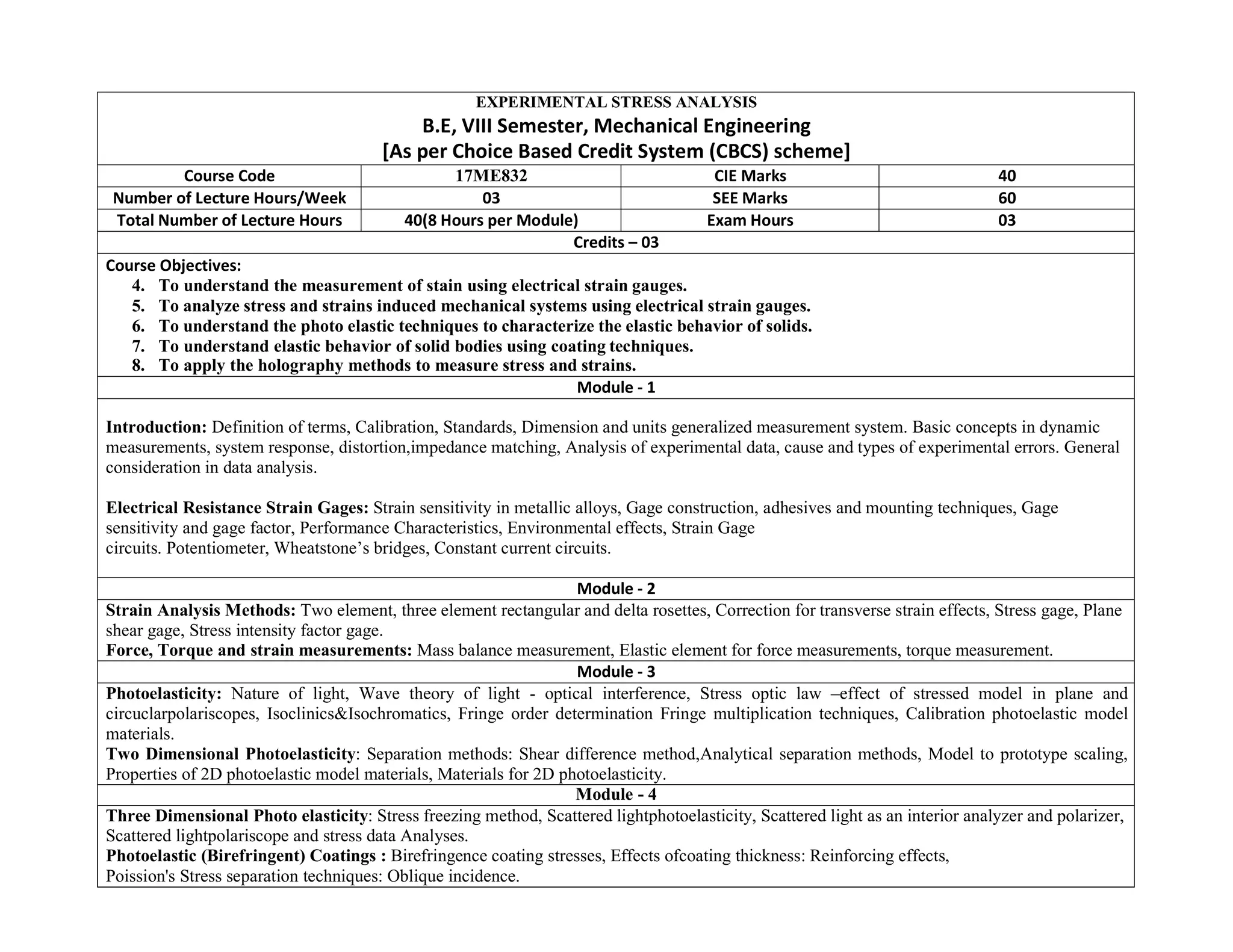 EXPERIMENTAL STRESS ANALYSIS
B.E, VIII Semester, Mechanical Engineering
[As per Choice Based Credit System (CBCS) scheme]
Course Code 17ME832 CIE Marks 40
Number of Lecture Hours/Week 03 SEE Marks 60
Total Number of Lecture Hours 40(8 Hours per Module) Exam Hours 03
Credits – 03
Course Objectives:
4. To understand the measurement of stain using electrical strain gauges.
5. To analyze stress and strains induced mechanical systems using electrical strain gauges.
6. To understand the photo elastic techniques to characterize the elastic behavior of solids.
7. To understand elastic behavior of solid bodies using coating techniques.
8. To apply the holography methods to measure stress and strains.
Module - 1
Introduction: Definition of terms, Calibration, Standards, Dimension and units generalized measurement system. Basic concepts in dynamic
measurements, system response, distortion,impedance matching, Analysis of experimental data, cause and types of experimental errors. General
consideration in data analysis.
Electrical Resistance Strain Gages: Strain sensitivity in metallic alloys, Gage construction, adhesives and mounting techniques, Gage
sensitivity and gage factor, Performance Characteristics, Environmental effects, Strain Gage
circuits. Potentiometer, Wheatstone’s bridges, Constant current circuits.
Module - 2
Strain Analysis Methods: Two element, three element rectangular and delta rosettes, Correction for transverse strain effects, Stress gage, Plane
shear gage, Stress intensity factor gage.
Force, Torque and strain measurements: Mass balance measurement, Elastic element for force measurements, torque measurement.
Module - 3
Photoelasticity: Nature of light, Wave theory of light - optical interference, Stress optic law –effect of stressed model in plane and
circuclarpolariscopes, Isoclinics&Isochromatics, Fringe order determination Fringe multiplication techniques, Calibration photoelastic model
materials.
Two Dimensional Photoelasticity: Separation methods: Shear difference method,Analytical separation methods, Model to prototype scaling,
Properties of 2D photoelastic model materials, Materials for 2D photoelasticity.
Module - 4
Three Dimensional Photo elasticity: Stress freezing method, Scattered lightphotoelasticity, Scattered light as an interior analyzer and polarizer,
Scattered lightpolariscope and stress data Analyses.
Photoelastic (Birefringent) Coatings : Birefringence coating stresses, Effects ofcoating thickness: Reinforcing effects,
Poission's Stress separation techniques: Oblique incidence.
 