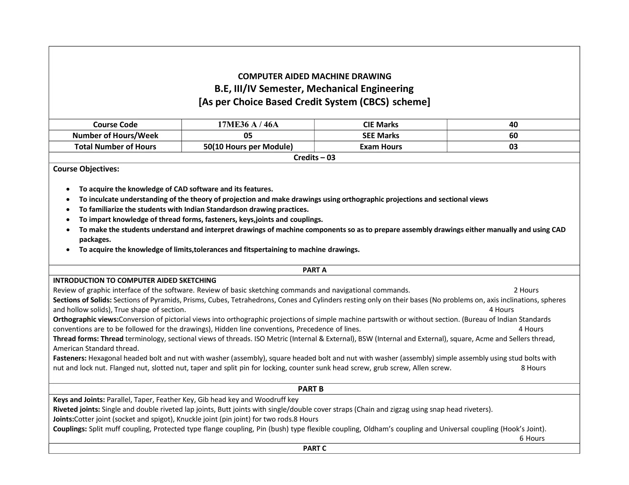 COMPUTER AIDED MACHINE DRAWING
B.E, III/IV Semester, Mechanical Engineering
[As per Choice Based Credit System (CBCS) scheme]
Course Code 17ME36 A / 46A CIE Marks 40
Number of Hours/Week 05 SEE Marks 60
Total Number of Hours 50(10 Hours per Module) Exam Hours 03
Credits – 03
Course Objectives:
 To acquire the knowledge of CAD software and its features.
 To inculcate understanding of the theory of projection and make drawings using orthographic projections and sectional views
 To familiarize the students with Indian Standardson drawing practices.
 To impart knowledge of thread forms, fasteners, keys,joints and couplings.
 To make the students understand and interpret drawings of machine components so as to prepare assembly drawings either manually and using CAD
packages.
 To acquire the knowledge of limits,tolerances and fitspertaining to machine drawings.
PART A
INTRODUCTION TO COMPUTER AIDED SKETCHING
Review of graphic interface of the software. Review of basic sketching commands and navigational commands. 2 Hours
Sections of Solids: Sections of Pyramids, Prisms, Cubes, Tetrahedrons, Cones and Cylinders resting only on their bases (No problems on, axis inclinations, spheres
and hollow solids), True shape of section. 4 Hours
Orthographic views:Conversion of pictorial views into orthographic projections of simple machine partswith or without section. (Bureau of Indian Standards
conventions are to be followed for the drawings), Hidden line conventions, Precedence of lines. 4 Hours
Thread forms: Thread terminology, sectional views of threads. ISO Metric (Internal & External), BSW (Internal and External), square, Acme and Sellers thread,
American Standard thread.
Fasteners: Hexagonal headed bolt and nut with washer (assembly), square headed bolt and nut with washer (assembly) simple assembly using stud bolts with
nut and lock nut. Flanged nut, slotted nut, taper and split pin for locking, counter sunk head screw, grub screw, Allen screw. 8 Hours
PART B
Keys and Joints: Parallel, Taper, Feather Key, Gib head key and Woodruff key
Riveted joints: Single and double riveted lap joints, Butt joints with single/double cover straps (Chain and zigzag using snap head riveters).
Joints:Cotter joint (socket and spigot), Knuckle joint (pin joint) for two rods.8 Hours
Couplings: Split muff coupling, Protected type flange coupling, Pin (bush) type flexible coupling, Oldham’s coupling and Universal coupling (Hook’s Joint).
6 Hours
PART C
 
