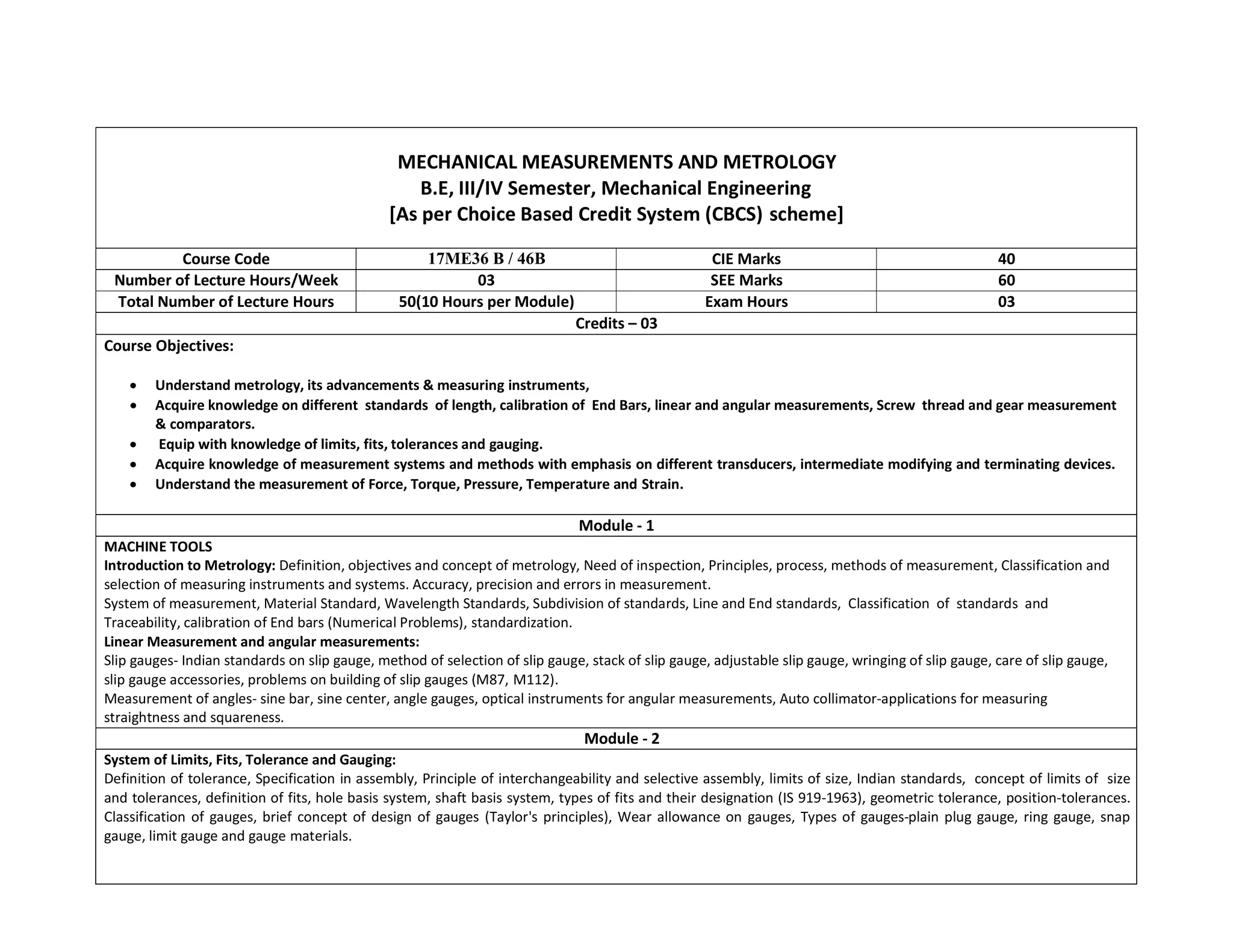 MECHANICAL MEASUREMENTS AND METROLOGY
B.E, III/IV Semester, Mechanical Engineering
[As per Choice Based Credit System (CBCS) scheme]
Course Code 17ME36 B / 46B CIE Marks 40
Number of Lecture Hours/Week 03 SEE Marks 60
Total Number of Lecture Hours 50(10 Hours per Module) Exam Hours 03
Credits – 03
Course Objectives:
 Understand metrology, its advancements & measuring instruments,
 Acquire knowledge on different standards of length, calibration of End Bars, linear and angular measurements, Screw thread and gear measurement
& comparators.
 Equip with knowledge of limits, fits, tolerances and gauging.
 Acquire knowledge of measurement systems and methods with emphasis on different transducers, intermediate modifying and terminating devices.
 Understand the measurement of Force, Torque, Pressure, Temperature and Strain.
Module - 1
MACHINE TOOLS
Introduction to Metrology: Definition, objectives and concept of metrology, Need of inspection, Principles, process, methods of measurement, Classification and
selection of measuring instruments and systems. Accuracy, precision and errors in measurement.
System of measurement, Material Standard, Wavelength Standards, Subdivision of standards, Line and End standards, Classification of standards and
Traceability, calibration of End bars (Numerical Problems), standardization.
Linear Measurement and angular measurements:
Slip gauges- Indian standards on slip gauge, method of selection of slip gauge, stack of slip gauge, adjustable slip gauge, wringing of slip gauge, care of slip gauge,
slip gauge accessories, problems on building of slip gauges (M87, M112).
Measurement of angles- sine bar, sine center, angle gauges, optical instruments for angular measurements, Auto collimator-applications for measuring
straightness and squareness.
Module - 2
System of Limits, Fits, Tolerance and Gauging:
Definition of tolerance, Specification in assembly, Principle of interchangeability and selective assembly, limits of size, Indian standards, concept of limits of size
and tolerances, definition of fits, hole basis system, shaft basis system, types of fits and their designation (IS 919-1963), geometric tolerance, position-tolerances.
Classification of gauges, brief concept of design of gauges (Taylor's principles), Wear allowance on gauges, Types of gauges-plain plug gauge, ring gauge, snap
gauge, limit gauge and gauge materials.
 