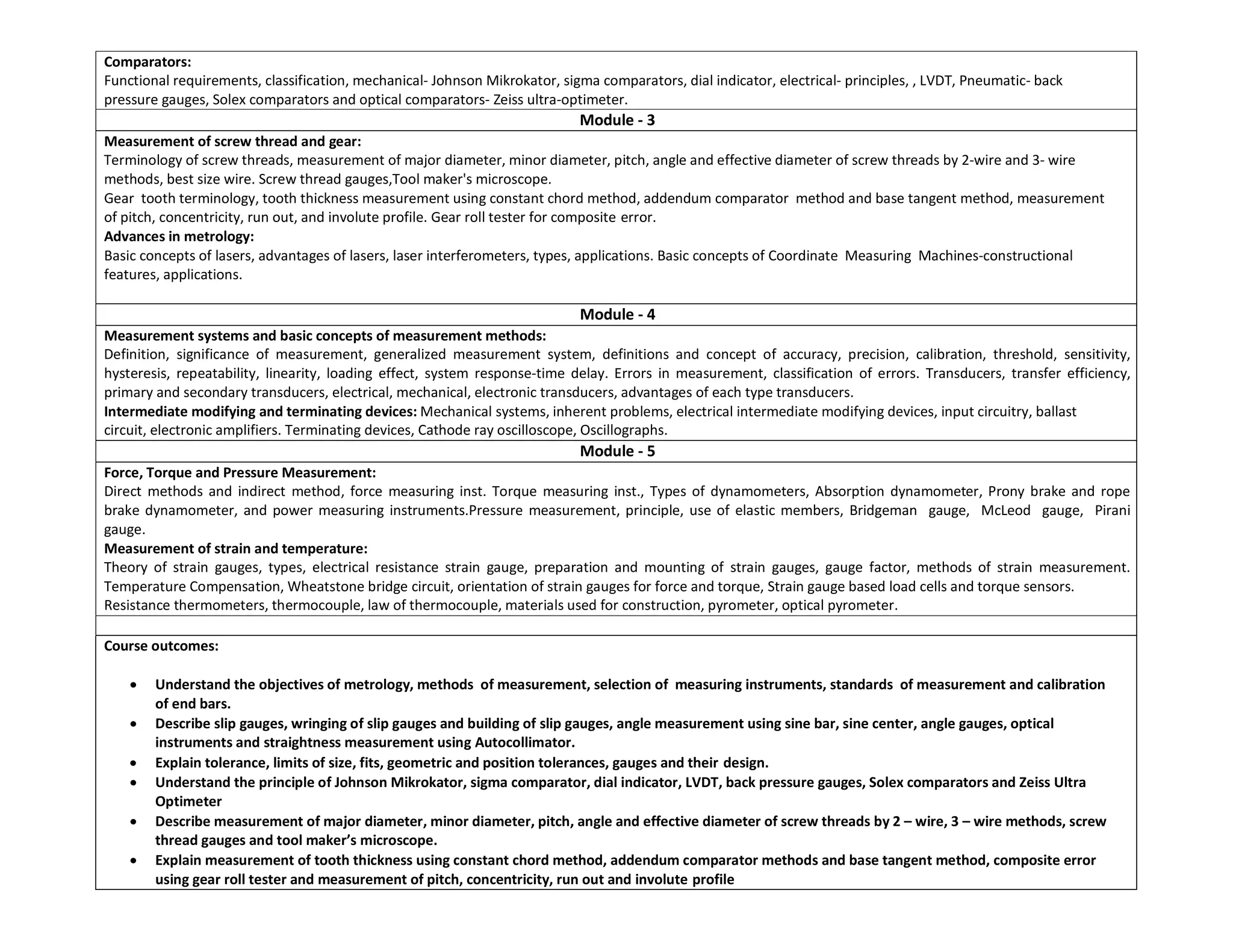 Comparators:
Functional requirements, classification, mechanical- Johnson Mikrokator, sigma comparators, dial indicator, electrical- principles, , LVDT, Pneumatic- back
pressure gauges, Solex comparators and optical comparators- Zeiss ultra-optimeter.
Module - 3
Measurement of screw thread and gear:
Terminology of screw threads, measurement of major diameter, minor diameter, pitch, angle and effective diameter of screw threads by 2-wire and 3- wire
methods, best size wire. Screw thread gauges,Tool maker's microscope.
Gear tooth terminology, tooth thickness measurement using constant chord method, addendum comparator method and base tangent method, measurement
of pitch, concentricity, run out, and involute profile. Gear roll tester for composite error.
Advances in metrology:
Basic concepts of lasers, advantages of lasers, laser interferometers, types, applications. Basic concepts of Coordinate Measuring Machines-constructional
features, applications.
Module - 4
Measurement systems and basic concepts of measurement methods:
Definition, significance of measurement, generalized measurement system, definitions and concept of accuracy, precision, calibration, threshold, sensitivity,
hysteresis, repeatability, linearity, loading effect, system response-time delay. Errors in measurement, classification of errors. Transducers, transfer efficiency,
primary and secondary transducers, electrical, mechanical, electronic transducers, advantages of each type transducers.
Intermediate modifying and terminating devices: Mechanical systems, inherent problems, electrical intermediate modifying devices, input circuitry, ballast
circuit, electronic amplifiers. Terminating devices, Cathode ray oscilloscope, Oscillographs.
Module - 5
Force, Torque and Pressure Measurement:
Direct methods and indirect method, force measuring inst. Torque measuring inst., Types of dynamometers, Absorption dynamometer, Prony brake and rope
brake dynamometer, and power measuring instruments.Pressure measurement, principle, use of elastic members, Bridgeman gauge, McLeod gauge, Pirani
gauge.
Measurement of strain and temperature:
Theory of strain gauges, types, electrical resistance strain gauge, preparation and mounting of strain gauges, gauge factor, methods of strain measurement.
Temperature Compensation, Wheatstone bridge circuit, orientation of strain gauges for force and torque, Strain gauge based load cells and torque sensors.
Resistance thermometers, thermocouple, law of thermocouple, materials used for construction, pyrometer, optical pyrometer.
Course outcomes:
 Understand the objectives of metrology, methods of measurement, selection of measuring instruments, standards of measurement and calibration
of end bars.
 Describe slip gauges, wringing of slip gauges and building of slip gauges, angle measurement using sine bar, sine center, angle gauges, optical
instruments and straightness measurement using Autocollimator.
 Explain tolerance, limits of size, fits, geometric and position tolerances, gauges and their design.
 Understand the principle of Johnson Mikrokator, sigma comparator, dial indicator, LVDT, back pressure gauges, Solex comparators and Zeiss Ultra
Optimeter
 Describe measurement of major diameter, minor diameter, pitch, angle and effective diameter of screw threads by 2 – wire, 3 – wire methods, screw
thread gauges and tool maker’s microscope.
 Explain measurement of tooth thickness using constant chord method, addendum comparator methods and base tangent method, composite error
using gear roll tester and measurement of pitch, concentricity, run out and involute profile
 