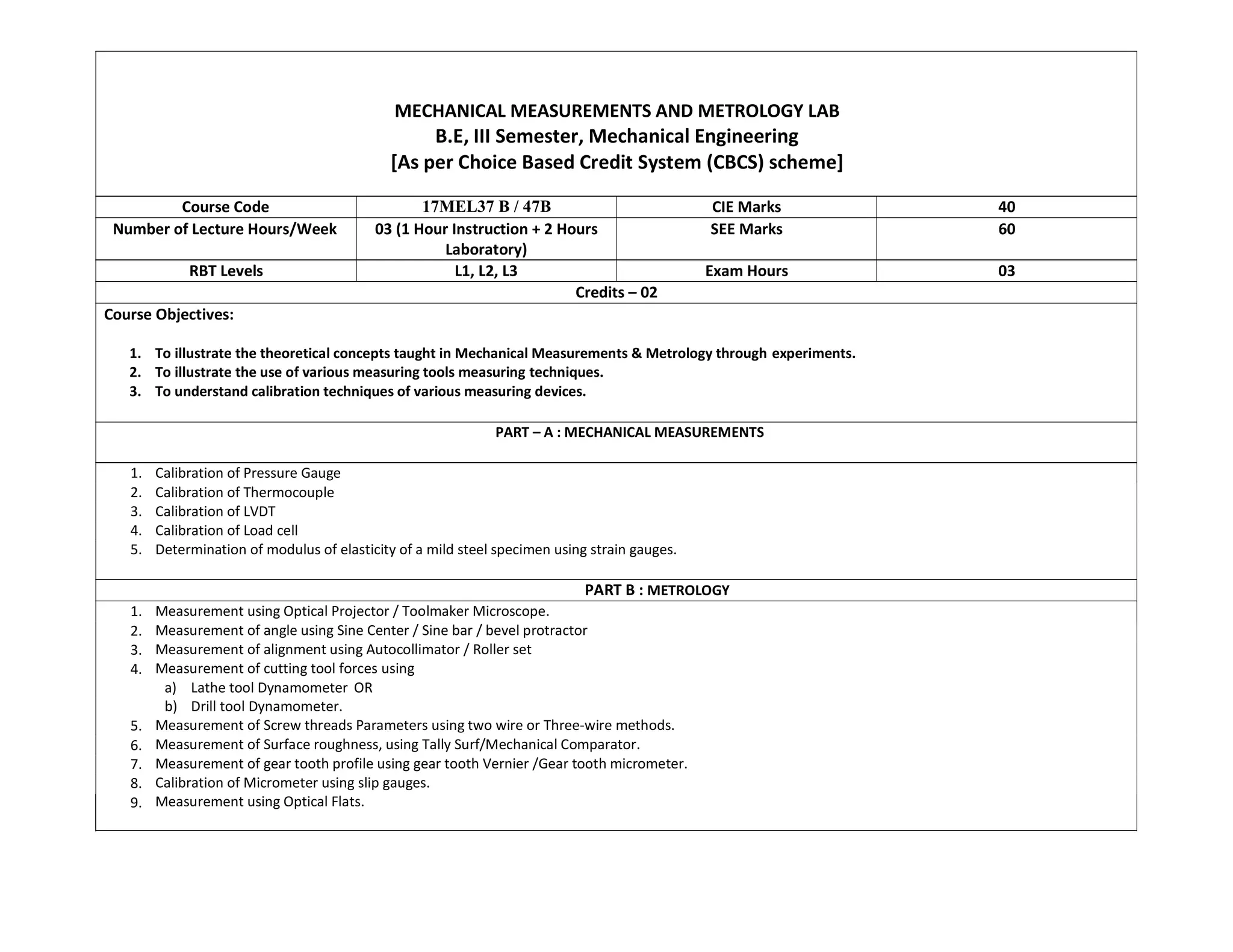 MECHANICAL MEASUREMENTS AND METROLOGY LAB
B.E, III Semester, Mechanical Engineering
[As per Choice Based Credit System (CBCS) scheme]
Course Code 17MEL37 B / 47B CIE Marks 40
Number of Lecture Hours/Week 03 (1 Hour Instruction + 2 Hours
Laboratory)
SEE Marks 60
RBT Levels L1, L2, L3 Exam Hours 03
Credits – 02
Course Objectives:
1. To illustrate the theoretical concepts taught in Mechanical Measurements & Metrology through experiments.
2. To illustrate the use of various measuring tools measuring techniques.
3. To understand calibration techniques of various measuring devices.
PART – A : MECHANICAL MEASUREMENTS
1. Calibration of Pressure Gauge
2. Calibration of Thermocouple
3. Calibration of LVDT
4. Calibration of Load cell
5. Determination of modulus of elasticity of a mild steel specimen using strain gauges.
PART B : METROLOGY
1. Measurement using Optical Projector / Toolmaker Microscope.
Measurement of angle using Sine Center / Sine bar / bevel protractor
Measurement of alignment using Autocollimator / Roller set
Measurement of cutting tool forces using
a) Lathe tool Dynamometer OR
b) Drill tool Dynamometer.
Measurement of Screw threads Parameters using two wire or Three-wire methods.
Measurement of Surface roughness, using Tally Surf/Mechanical Comparator.
Measurement of gear tooth profile using gear tooth Vernier /Gear tooth micrometer.
Calibration of Micrometer using slip gauges.
Measurement using Optical Flats.
2.
3.
4.
5.
6.
7.
8.
9.
 