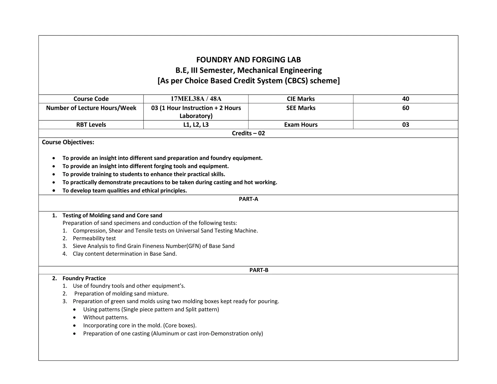 FOUNDRY AND FORGING LAB
B.E, III Semester, Mechanical Engineering
[As per Choice Based Credit System (CBCS) scheme]
Course Code 17MEL38A / 48A CIE Marks 40
Number of Lecture Hours/Week 03 (1 Hour Instruction + 2 Hours
Laboratory)
SEE Marks 60
RBT Levels L1, L2, L3 Exam Hours 03
Credits – 02
Course Objectives:
 To provide an insight into different sand preparation and foundry equipment.
 To provide an insight into different forging tools and equipment.
 To provide training to students to enhance their practical skills.
 To practically demonstrate precautions to be taken during casting and hot working.
 To develop team qualities and ethical principles.
PART-A
1. Testing of Molding sand and Core sand
Preparation of sand specimens and conduction of the following tests:
1. Compression, Shear and Tensile tests on Universal Sand Testing Machine.
2. Permeability test
3. Sieve Analysis to find Grain Fineness Number(GFN) of Base Sand
4. Clay content determination in Base Sand.
PART-B
2. Foundry Practice
1. Use of foundry tools and other equipment’s.
2. Preparation of molding sand mixture.
3. Preparation of green sand molds using two molding boxes kept ready for pouring.
 Using patterns (Single piece pattern and Split pattern)
 Without patterns.
 Incorporating core in the mold. (Core boxes).
 Preparation of one casting (Aluminum or cast iron-Demonstration only)
 