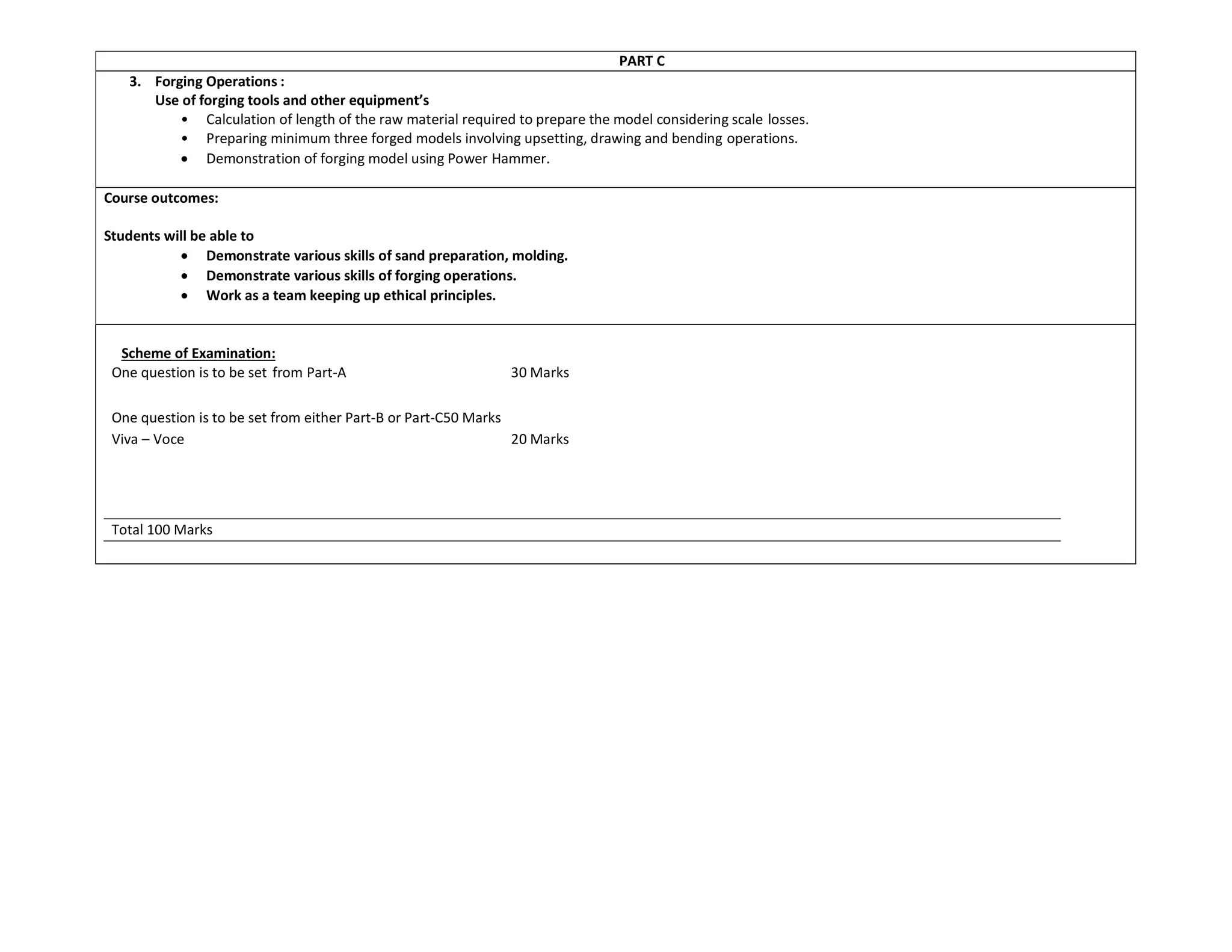 PART C
3. Forging Operations :
Use of forging tools and other equipment’s
• Calculation of length of the raw material required to prepare the model considering scale losses.
• Preparing minimum three forged models involving upsetting, drawing and bending operations.
 Demonstration of forging model using Power Hammer.
Course outcomes:
Students will be able to
 Demonstrate various skills of sand preparation, molding.
 Demonstrate various skills of forging operations.
 Work as a team keeping up ethical principles.
Scheme of Examination:
One question is to be set from Part-A 30 Marks
One question is to be set from either Part-B or Part-C50 Marks
Viva – Voce 20 Marks
Total 100 Marks
 