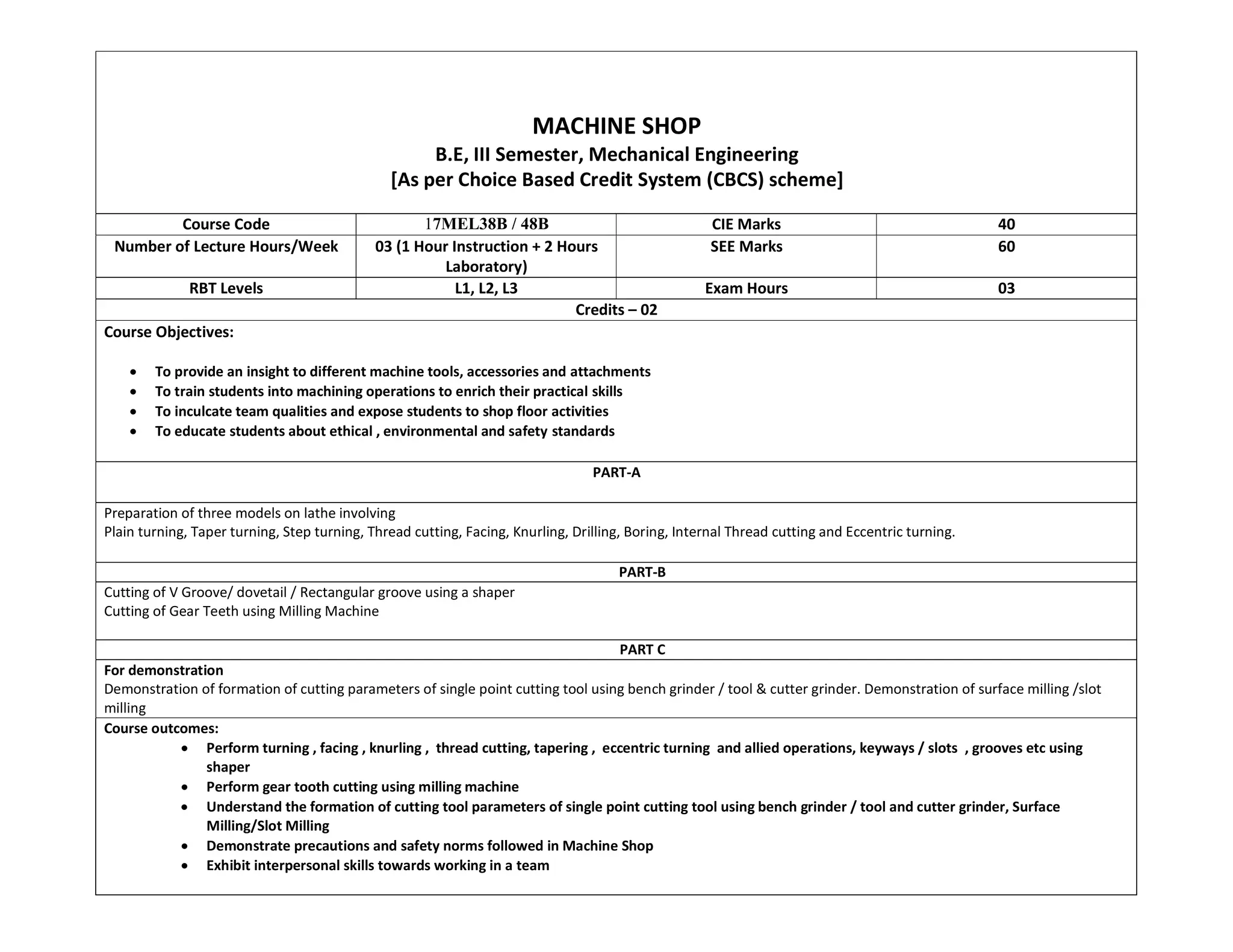 MACHINE SHOP
B.E, III Semester, Mechanical Engineering
[As per Choice Based Credit System (CBCS) scheme]
Course Code 17MEL38B / 48B CIE Marks 40
Number of Lecture Hours/Week 03 (1 Hour Instruction + 2 Hours
Laboratory)
SEE Marks 60
RBT Levels L1, L2, L3 Exam Hours 03
Credits – 02
Course Objectives:
 To provide an insight to different machine tools, accessories and attachments
 To train students into machining operations to enrich their practical skills
 To inculcate team qualities and expose students to shop floor activities
 To educate students about ethical , environmental and safety standards
PART-A
Preparation of three models on lathe involving
Plain turning, Taper turning, Step turning, Thread cutting, Facing, Knurling, Drilling, Boring, Internal Thread cutting and Eccentric turning.
PART-B
Cutting of V Groove/ dovetail / Rectangular groove using a shaper
Cutting of Gear Teeth using Milling Machine
PART C
For demonstration
Demonstration of formation of cutting parameters of single point cutting tool using bench grinder / tool & cutter grinder. Demonstration of surface milling /slot
milling
Course outcomes:
 Perform turning , facing , knurling , thread cutting, tapering , eccentric turning and allied operations, keyways / slots , grooves etc using
shaper
 Perform gear tooth cutting using milling machine
 Understand the formation of cutting tool parameters of single point cutting tool using bench grinder / tool and cutter grinder, Surface
Milling/Slot Milling
 Demonstrate precautions and safety norms followed in Machine Shop
 Exhibit interpersonal skills towards working in a team
 