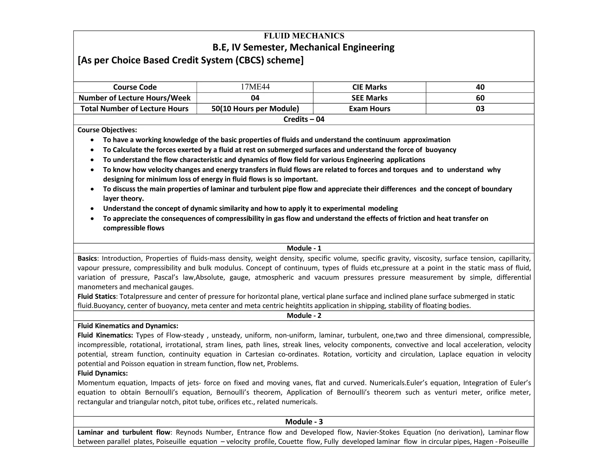 FLUID MECHANICS
B.E, IV Semester, Mechanical Engineering
[As per Choice Based Credit System (CBCS) scheme]
Course Code 17ME44 CIE Marks 40
Number of Lecture Hours/Week 04 SEE Marks 60
Total Number of Lecture Hours 50(10 Hours per Module) Exam Hours 03
Credits – 04
Course Objectives:
 To have a working knowledge of the basic properties of fluids and understand the continuum approximation
 To Calculate the forces exerted by a fluid at rest on submerged surfaces and understand the force of buoyancy
 To understand the flow characteristic and dynamics of flow field for various Engineering applications
 To know how velocity changes and energy transfers in fluid flows are related to forces and torques and to understand why
designing for minimum loss of energy in fluid flows is so important.
 To discuss the main properties of laminar and turbulent pipe flow and appreciate their differences and the concept of boundary
layer theory.
 Understand the concept of dynamic similarity and how to apply it to experimental modeling
 To appreciate the consequences of compressibility in gas flow and understand the effects of friction and heat transfer on
compressible flows
Module - 1
Basics: Introduction, Properties of fluids-mass density, weight density, specific volume, specific gravity, viscosity, surface tension, capillarity,
vapour pressure, compressibility and bulk modulus. Concept of continuum, types of fluids etc,pressure at a point in the static mass of fluid,
variation of pressure, Pascal’s law,Absolute, gauge, atmospheric and vacuum pressures pressure measurement by simple, differential
manometers and mechanical gauges.
Fluid Statics: Totalpressure and center of pressure for horizontal plane, vertical plane surface and inclined plane surface submerged in static
fluid.Buoyancy, center of buoyancy, meta center and meta centric heightits application in shipping, stability of floating bodies.
Module - 2
Fluid Kinematics and Dynamics:
Fluid Kinematics: Types of Flow-steady , unsteady, uniform, non-uniform, laminar, turbulent, one,two and three dimensional, compressible,
incompressible, rotational, irrotational, stram lines, path lines, streak lines, velocity components, convective and local acceleration, velocity
potential, stream function, continuity equation in Cartesian co-ordinates. Rotation, vorticity and circulation, Laplace equation in velocity
potential and Poisson equation in stream function, flow net, Problems.
Fluid Dynamics:
Momentum equation, Impacts of jets- force on fixed and moving vanes, flat and curved. Numericals.Euler’s equation, Integration of Euler’s
equation to obtain Bernoulli’s equation, Bernoulli’s theorem, Application of Bernoulli’s theorem such as venturi meter, orifice meter,
rectangular and triangular notch, pitot tube, orifices etc., related numericals.
Module - 3
Laminar and turbulent flow: Reynods Number, Entrance flow and Developed flow, Navier-Stokes Equation (no derivation), Laminar flow
between parallel plates, Poiseuille equation – velocity profile, Couette flow, Fully developed laminar flow in circular pipes, Hagen -Poiseuille
 