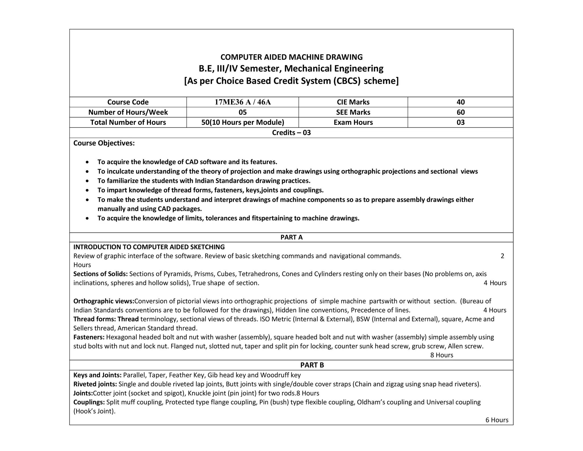 COMPUTER AIDED MACHINE DRAWING
B.E, III/IV Semester, Mechanical Engineering
[As per Choice Based Credit System (CBCS) scheme]
Course Code 17ME36 A / 46A CIE Marks 40
Number of Hours/Week 05 SEE Marks 60
Total Number of Hours 50(10 Hours per Module) Exam Hours 03
Credits – 03
Course Objectives:
 To acquire the knowledge of CAD software and its features.
 To inculcate understanding of the theory of projection and make drawings using orthographic projections and sectional views
 To familiarize the students with Indian Standardson drawing practices.
 To impart knowledge of thread forms, fasteners, keys,joints and couplings.
 To make the students understand and interpret drawings of machine components so as to prepare assembly drawings either
manually and using CAD packages.
 To acquire the knowledge of limits, tolerances and fitspertaining to machine drawings.
PART A
INTRODUCTION TO COMPUTER AIDED SKETCHING
Review of graphic interface of the software. Review of basic sketching commands and navigational commands. 2
Hours
Sections of Solids: Sections of Pyramids, Prisms, Cubes, Tetrahedrons, Cones and Cylinders resting only on their bases (No problems on, axis
inclinations, spheres and hollow solids), True shape of section. 4 Hours
Orthographic views:Conversion of pictorial views into orthographic projections of simple machine partswith or without section. (Bureau of
Indian Standards conventions are to be followed for the drawings), Hidden line conventions, Precedence of lines. 4 Hours
Thread forms: Thread terminology, sectional views of threads. ISO Metric (Internal & External), BSW (Internal and External), square, Acme and
Sellers thread, American Standard thread.
Fasteners: Hexagonal headed bolt and nut with washer (assembly), square headed bolt and nut with washer (assembly) simple assembly using
stud bolts with nut and lock nut. Flanged nut, slotted nut, taper and split pin for locking, counter sunk head screw, grub screw, Allen screw.
8 Hours
PART B
Keys and Joints: Parallel, Taper, Feather Key, Gib head key and Woodruff key
Riveted joints: Single and double riveted lap joints, Butt joints with single/double cover straps (Chain and zigzag using snap head riveters).
Joints:Cotter joint (socket and spigot), Knuckle joint (pin joint) for two rods.8 Hours
Couplings: Split muff coupling, Protected type flange coupling, Pin (bush) type flexible coupling, Oldham’s coupling and Universal coupling
(Hook’s Joint).
6 Hours
 