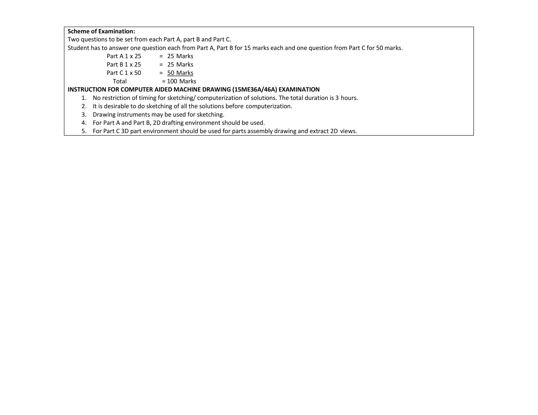 Scheme of Examination:
Two questions to be set from each Part A, part B and Part C.
Student has to answer one question each from Part A, Part B for 15 marks each and one question from Part C for 50 marks.
Part A 1 x 25 = 25 Marks
Part B 1 x 25 = 25 Marks
Part C 1 x 50 = 50 Marks
Total = 100 Marks
INSTRUCTION FOR COMPUTER AIDED MACHINE DRAWING (15ME36A/46A) EXAMINATION
1. No restriction of timing for sketching/ computerization of solutions. The total duration is 3 hours.
2. It is desirable to do sketching of all the solutions before computerization.
3. Drawing instruments may be used for sketching.
4. For Part A and Part B, 2D drafting environment should be used.
5. For Part C 3D part environment should be used for parts assembly drawing and extract 2D views.
 