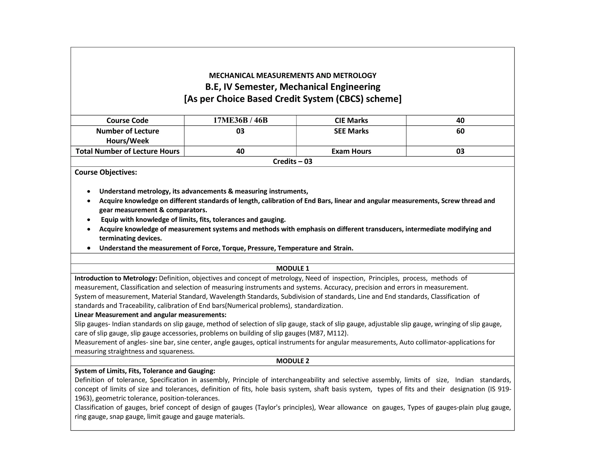 MECHANICAL MEASUREMENTS AND METROLOGY
B.E, IV Semester, Mechanical Engineering
[As per Choice Based Credit System (CBCS) scheme]
Course Code 17ME36B / 46B CIE Marks 40
Number of Lecture
Hours/Week
03 SEE Marks 60
Total Number of Lecture Hours 40 Exam Hours 03
Credits – 03
Course Objectives:
 Understand metrology, its advancements & measuring instruments,
 Acquire knowledge on different standards of length, calibration of End Bars, linear and angular measurements, Screw thread and
gear measurement & comparators.
 Equip with knowledge of limits, fits, tolerances and gauging.
 Acquire knowledge of measurement systems and methods with emphasis on different transducers, intermediate modifying and
terminating devices.
 Understand the measurement of Force, Torque, Pressure, Temperature and Strain.
MODULE 1
Introduction to Metrology: Definition, objectives and concept of metrology, Need of inspection, Principles, process, methods of
measurement, Classification and selection of measuring instruments and systems. Accuracy, precision and errors in measurement.
System of measurement, Material Standard, Wavelength Standards, Subdivision of standards, Line and End standards, Classification of
standards and Traceability, calibration of End bars(Numerical problems), standardization.
Linear Measurement and angular measurements:
Slip gauges- Indian standards on slip gauge, method of selection of slip gauge, stack of slip gauge, adjustable slip gauge, wringing of slip gauge,
care of slip gauge, slip gauge accessories, problems on building of slip gauges (M87, M112).
Measurement of angles- sine bar, sine center, angle gauges, optical instruments for angular measurements, Auto collimator-applications for
measuring straightness and squareness.
MODULE 2
System of Limits, Fits, Tolerance and Gauging:
Definition of tolerance, Specification in assembly, Principle of interchangeability and selective assembly, limits of size, Indian standards,
concept of limits of size and tolerances, definition of fits, hole basis system, shaft basis system, types of fits and their designation (IS 919-
1963), geometric tolerance, position-tolerances.
Classification of gauges, brief concept of design of gauges (Taylor's principles), Wear allowance on gauges, Types of gauges-plain plug gauge,
ring gauge, snap gauge, limit gauge and gauge materials.
 