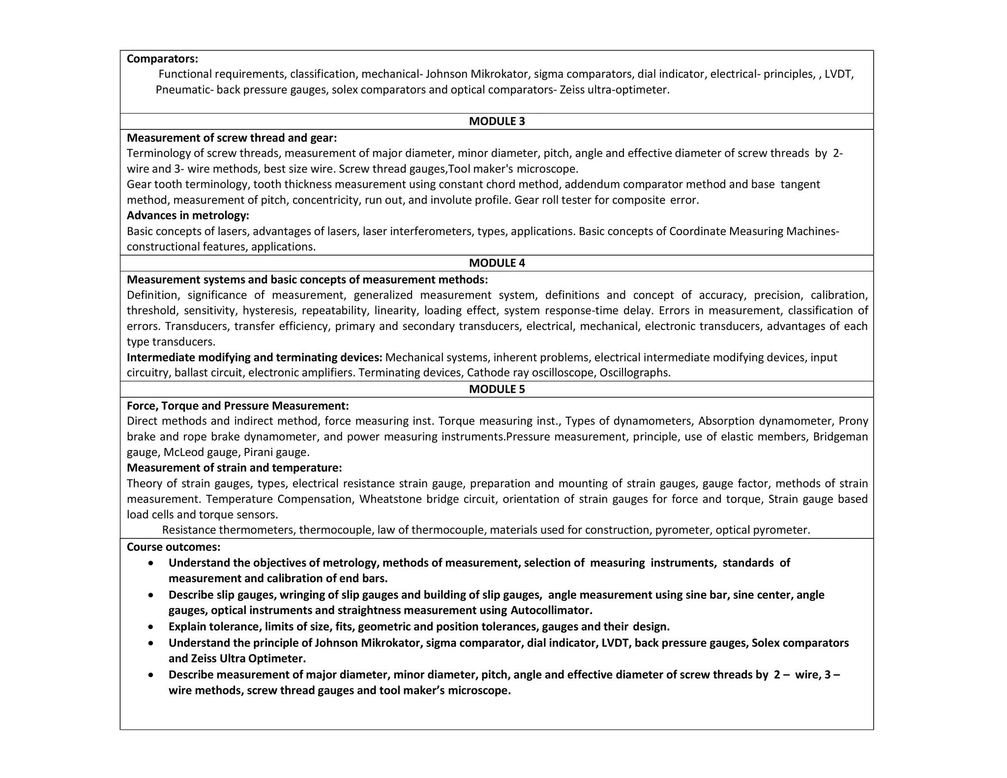 Comparators:
Functional requirements, classification, mechanical- Johnson Mikrokator, sigma comparators, dial indicator, electrical- principles, , LVDT,
Pneumatic- back pressure gauges, solex comparators and optical comparators- Zeiss ultra-optimeter.
MODULE 3
Measurement of screw thread and gear:
Terminology of screw threads, measurement of major diameter, minor diameter, pitch, angle and effective diameter of screw threads by 2-
wire and 3- wire methods, best size wire. Screw thread gauges,Tool maker's microscope.
Gear tooth terminology, tooth thickness measurement using constant chord method, addendum comparator method and base tangent
method, measurement of pitch, concentricity, run out, and involute profile. Gear roll tester for composite error.
Advances in metrology:
Basic concepts of lasers, advantages of lasers, laser interferometers, types, applications. Basic concepts of Coordinate Measuring Machines-
constructional features, applications.
MODULE 4
Measurement systems and basic concepts of measurement methods:
Definition, significance of measurement, generalized measurement system, definitions and concept of accuracy, precision, calibration,
threshold, sensitivity, hysteresis, repeatability, linearity, loading effect, system response-time delay. Errors in measurement, classification of
errors. Transducers, transfer efficiency, primary and secondary transducers, electrical, mechanical, electronic transducers, advantages of each
type transducers.
Intermediate modifying and terminating devices: Mechanical systems, inherent problems, electrical intermediate modifying devices, input
circuitry, ballast circuit, electronic amplifiers. Terminating devices, Cathode ray oscilloscope, Oscillographs.
MODULE 5
Force, Torque and Pressure Measurement:
Direct methods and indirect method, force measuring inst. Torque measuring inst., Types of dynamometers, Absorption dynamometer, Prony
brake and rope brake dynamometer, and power measuring instruments.Pressure measurement, principle, use of elastic members, Bridgeman
gauge, McLeod gauge, Pirani gauge.
Measurement of strain and temperature:
Theory of strain gauges, types, electrical resistance strain gauge, preparation and mounting of strain gauges, gauge factor, methods of strain
measurement. Temperature Compensation, Wheatstone bridge circuit, orientation of strain gauges for force and torque, Strain gauge based
load cells and torque sensors.
Resistance thermometers, thermocouple, law of thermocouple, materials used for construction, pyrometer, optical pyrometer.
Course outcomes:
 Understand the objectives of metrology, methods of measurement, selection of measuring instruments, standards of
measurement and calibration of end bars.
 Describe slip gauges, wringing of slip gauges and building of slip gauges, angle measurement using sine bar, sine center, angle
gauges, optical instruments and straightness measurement using Autocollimator.
 Explain tolerance, limits of size, fits, geometric and position tolerances, gauges and their design.
 Understand the principle of Johnson Mikrokator, sigma comparator, dial indicator, LVDT, back pressure gauges, Solex comparators
and Zeiss Ultra Optimeter.
 Describe measurement of major diameter, minor diameter, pitch, angle and effective diameter of screw threads by 2 – wire, 3 –
wire methods, screw thread gauges and tool maker’s microscope.
 