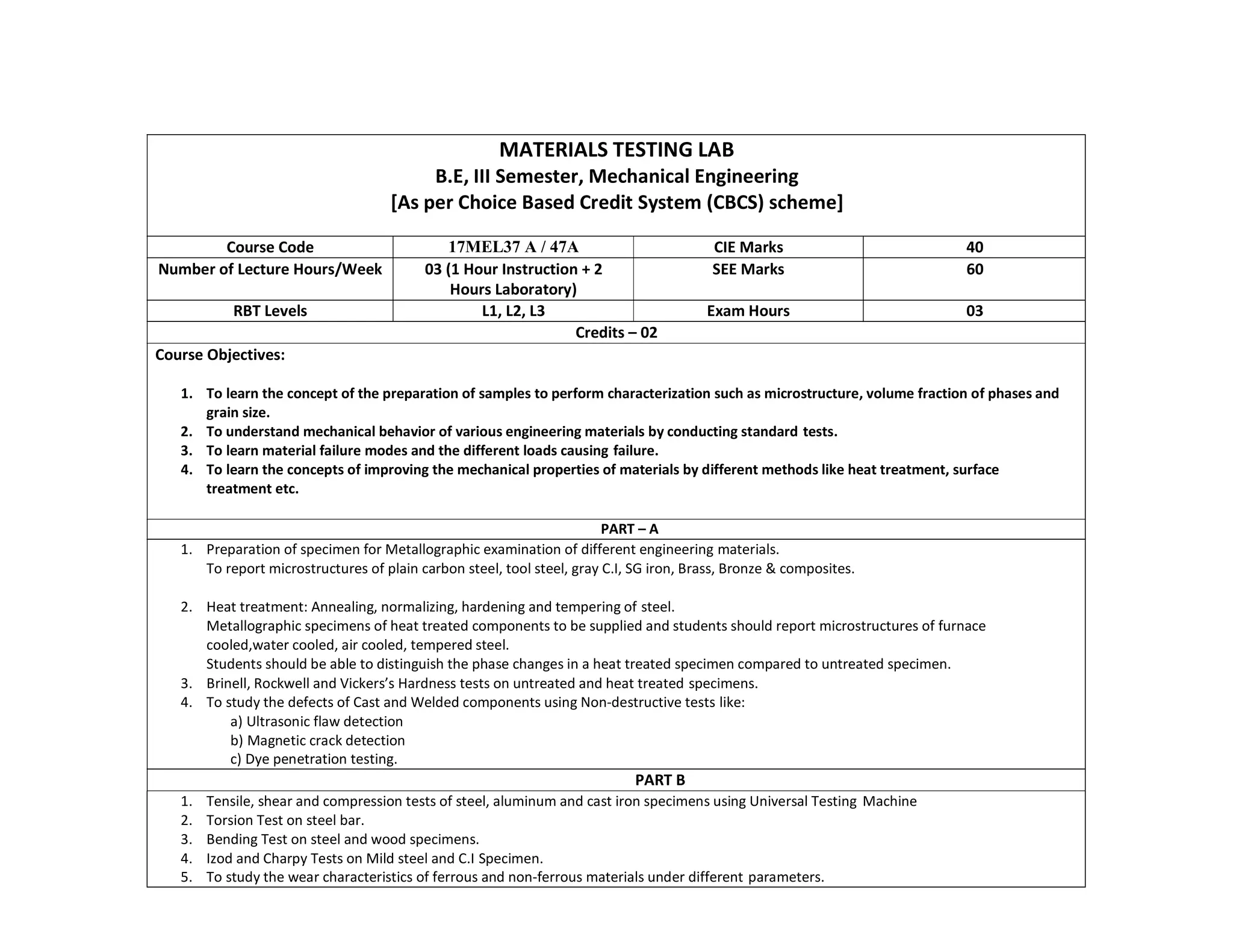 MATERIALS TESTING LAB
B.E, III Semester, Mechanical Engineering
[As per Choice Based Credit System (CBCS) scheme]
Course Code 17MEL37 A / 47A CIE Marks 40
Number of Lecture Hours/Week 03 (1 Hour Instruction + 2
Hours Laboratory)
SEE Marks 60
RBT Levels L1, L2, L3 Exam Hours 03
Credits – 02
Course Objectives:
1. To learn the concept of the preparation of samples to perform characterization such as microstructure, volume fraction of phases and
grain size.
2. To understand mechanical behavior of various engineering materials by conducting standard tests.
3. To learn material failure modes and the different loads causing failure.
4. To learn the concepts of improving the mechanical properties of materials by different methods like heat treatment, surface
treatment etc.
PART – A
1. Preparation of specimen for Metallographic examination of different engineering materials.
To report microstructures of plain carbon steel, tool steel, gray C.I, SG iron, Brass, Bronze & composites.
2. Heat treatment: Annealing, normalizing, hardening and tempering of steel.
Metallographic specimens of heat treated components to be supplied and students should report microstructures of furnace
cooled,water cooled, air cooled, tempered steel.
Students should be able to distinguish the phase changes in a heat treated specimen compared to untreated specimen.
3. Brinell, Rockwell and Vickers’s Hardness tests on untreated and heat treated specimens.
4. To study the defects of Cast and Welded components using Non-destructive tests like:
a) Ultrasonic flaw detection
b) Magnetic crack detection
c) Dye penetration testing.
PART B
1. Tensile, shear and compression tests of steel, aluminum and cast iron specimens using Universal Testing Machine
2. Torsion Test on steel bar.
3. Bending Test on steel and wood specimens.
4. Izod and Charpy Tests on Mild steel and C.I Specimen.
5. To study the wear characteristics of ferrous and non-ferrous materials under different parameters.
 