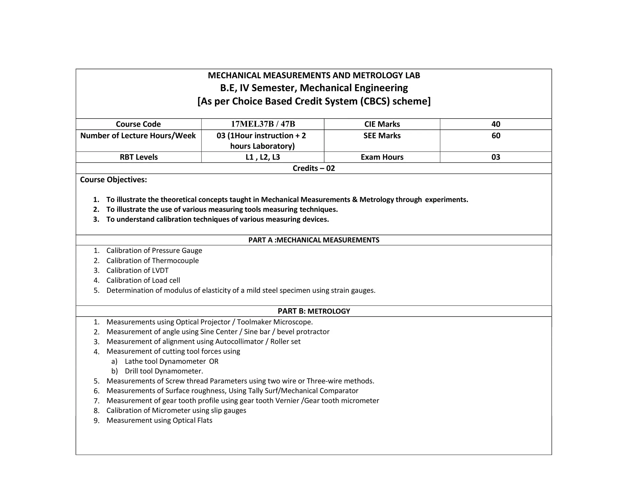 MECHANICAL MEASUREMENTS AND METROLOGY LAB
B.E, IV Semester, Mechanical Engineering
[As per Choice Based Credit System (CBCS) scheme]
Course Code 17MEL37B / 47B CIE Marks 40
Number of Lecture Hours/Week 03 (1Hour instruction + 2
hours Laboratory)
SEE Marks 60
RBT Levels L1 , L2, L3 Exam Hours 03
Credits – 02
Course Objectives:
1. To illustrate the theoretical concepts taught in Mechanical Measurements & Metrology through experiments.
2. To illustrate the use of various measuring tools measuring techniques.
3. To understand calibration techniques of various measuring devices.
PART A :MECHANICAL MEASUREMENTS
1. Calibration of Pressure Gauge
2. Calibration of Thermocouple
3. Calibration of LVDT
4. Calibration of Load cell
5. Determination of modulus of elasticity of a mild steel specimen using strain gauges.
PART B: METROLOGY
1. Measurements using Optical Projector / Toolmaker Microscope.
Measurement of angle using Sine Center / Sine bar / bevel protractor
Measurement of alignment using Autocollimator / Roller set
Measurement of cutting tool forces using
a) Lathe tool Dynamometer OR
b) Drill tool Dynamometer.
Measurements of Screw thread Parameters using two wire or Three-wire methods.
Measurements of Surface roughness, Using Tally Surf/Mechanical Comparator
Measurement of gear tooth profile using gear tooth Vernier /Gear tooth micrometer
Calibration of Micrometer using slip gauges
Measurement using Optical Flats
2.
3.
4.
5.
6.
7.
8.
9.
 
