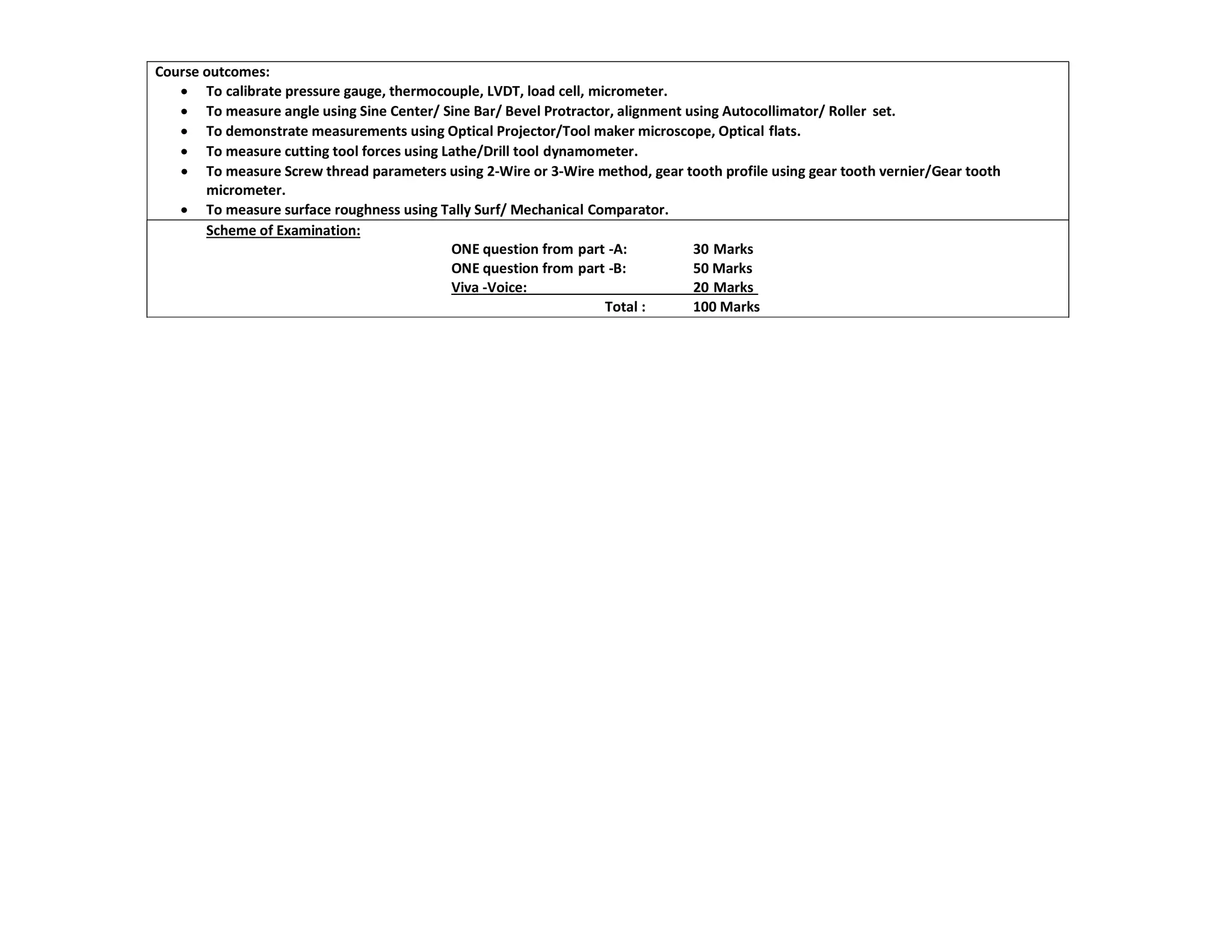 Course outcomes:
 To calibrate pressure gauge, thermocouple, LVDT, load cell, micrometer.
 To measure angle using Sine Center/ Sine Bar/ Bevel Protractor, alignment using Autocollimator/ Roller set.
 To demonstrate measurements using Optical Projector/Tool maker microscope, Optical flats.
 To measure cutting tool forces using Lathe/Drill tool dynamometer.
 To measure Screw thread parameters using 2-Wire or 3-Wire method, gear tooth profile using gear tooth vernier/Gear tooth
micrometer.
 To measure surface roughness using Tally Surf/ Mechanical Comparator.
Scheme of Examination:
ONE question from part -A: 30 Marks
ONE question from part -B: 50 Marks
Viva -Voice: 20 Marks
Total : 100 Marks
 