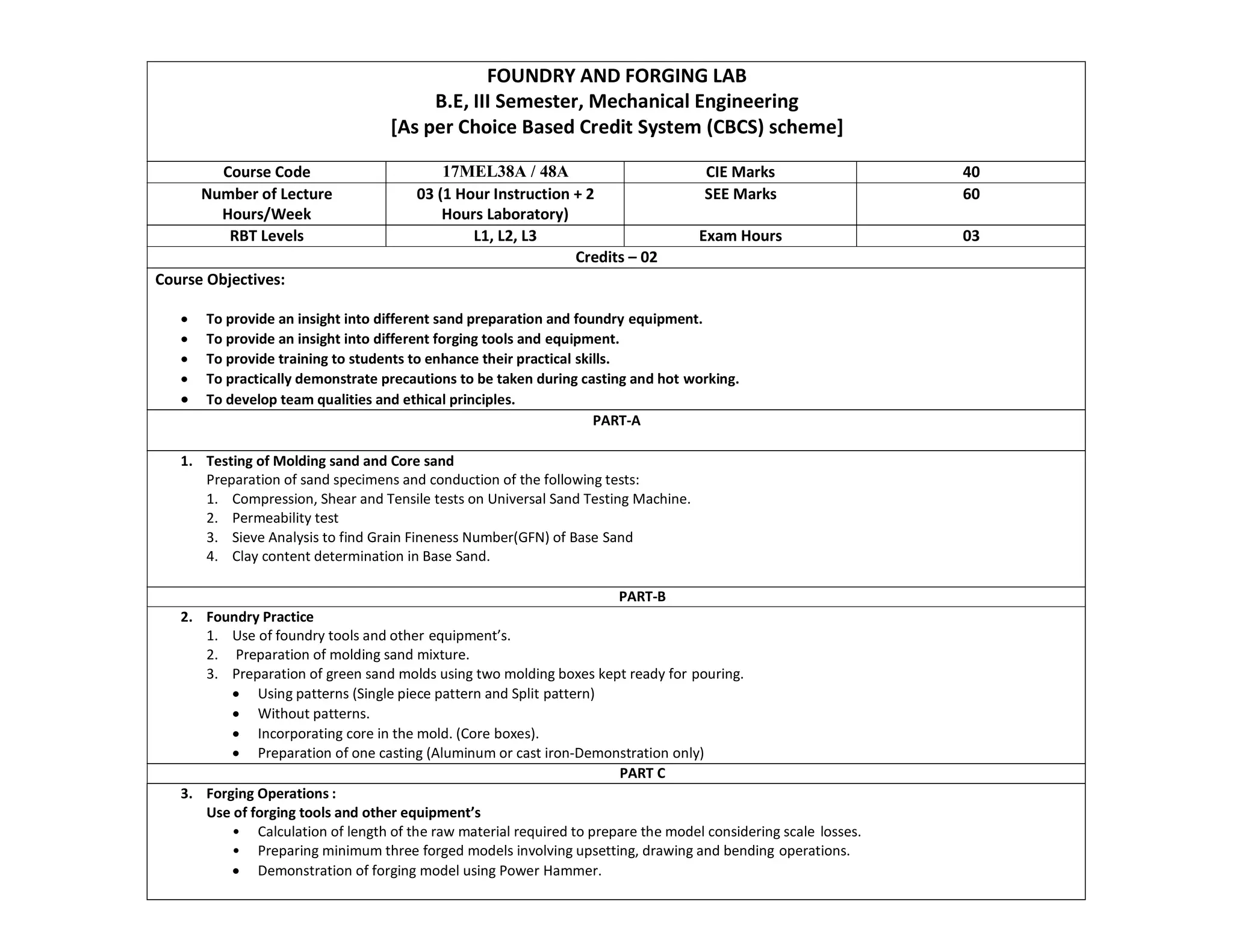 FOUNDRY AND FORGING LAB
B.E, III Semester, Mechanical Engineering
[As per Choice Based Credit System (CBCS) scheme]
Course Code 17MEL38A / 48A CIE Marks 40
Number of Lecture
Hours/Week
03 (1 Hour Instruction + 2
Hours Laboratory)
SEE Marks 60
RBT Levels L1, L2, L3 Exam Hours 03
Credits – 02
Course Objectives:
 To provide an insight into different sand preparation and foundry equipment.
 To provide an insight into different forging tools and equipment.
 To provide training to students to enhance their practical skills.
 To practically demonstrate precautions to be taken during casting and hot working.
 To develop team qualities and ethical principles.
PART-A
1. Testing of Molding sand and Core sand
Preparation of sand specimens and conduction of the following tests:
1. Compression, Shear and Tensile tests on Universal Sand Testing Machine.
2. Permeability test
3. Sieve Analysis to find Grain Fineness Number(GFN) of Base Sand
4. Clay content determination in Base Sand.
PART-B
2. Foundry Practice
1. Use of foundry tools and other equipment’s.
2. Preparation of molding sand mixture.
3. Preparation of green sand molds using two molding boxes kept ready for pouring.
 Using patterns (Single piece pattern and Split pattern)
 Without patterns.
 Incorporating core in the mold. (Core boxes).
 Preparation of one casting (Aluminum or cast iron-Demonstration only)
PART C
3. Forging Operations :
Use of forging tools and other equipment’s
• Calculation of length of the raw material required to prepare the model considering scale losses.
• Preparing minimum three forged models involving upsetting, drawing and bending operations.
 Demonstration of forging model using Power Hammer.
 