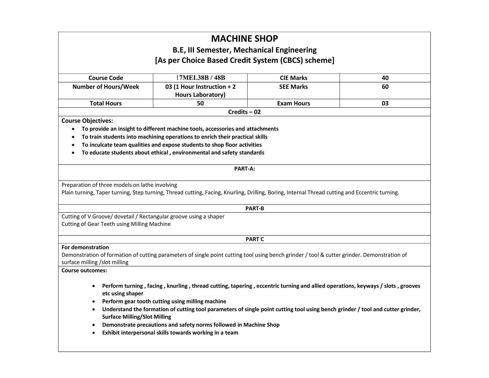 MACHINE SHOP
B.E, III Semester, Mechanical Engineering
[As per Choice Based Credit System (CBCS) scheme]
Course Code 17MEL38B / 48B CIE Marks 40
Number of Hours/Week 03 (1 Hour Instruction + 2
Hours Laboratory)
SEE Marks 60
Total Hours 50 Exam Hours 03
Credits – 02
Course Objectives:
 To provide an insight to different machine tools, accessories and attachments
 To train students into machining operations to enrich their practical skills
 To inculcate team qualities and expose students to shop floor activities
 To educate students about ethical , environmental and safety standards
PART-A:
Preparation of three models on lathe involving
Plain turning, Taper turning, Step turning, Thread cutting, Facing, Knurling, Drilling, Boring, Internal Thread cutting and Eccentric turning.
PART-B
Cutting of V Groove/ dovetail / Rectangular groove using a shaper
Cutting of Gear Teeth using Milling Machine
PART C
For demonstration
Demonstration of formation of cutting parameters of single point cutting tool using bench grinder / tool & cutter grinder. Demonstration of
surface milling /slot milling
Course outcomes:
 Perform turning , facing , knurling , thread cutting, tapering , eccentric turning and allied operations, keyways / slots , grooves
etc using shaper
 Perform gear tooth cutting using milling machine
 Understand the formation of cutting tool parameters of single point cutting tool using bench grinder / tool and cutter grinder,
Surface Milling/Slot Milling
 Demonstrate precautions and safety norms followed in Machine Shop
 Exhibit interpersonal skills towards working in a team
 