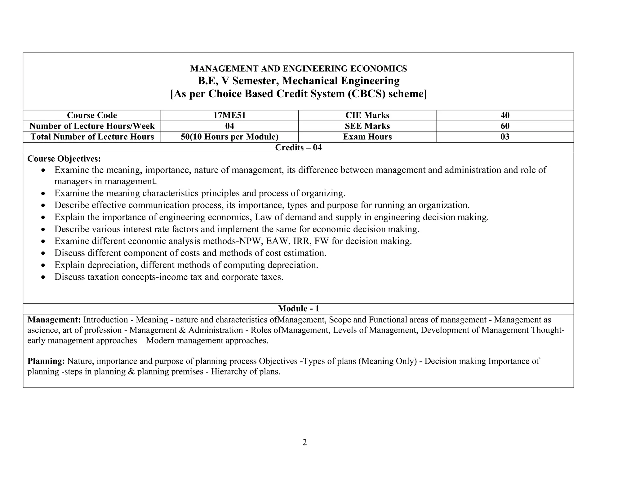 2
MANAGEMENT AND ENGINEERING ECONOMICS
B.E, V Semester, Mechanical Engineering
[As per Choice Based Credit System (CBCS) scheme]
Course Code 17ME51 CIE Marks 40
Number of Lecture Hours/Week 04 SEE Marks 60
Total Number of Lecture Hours 50(10 Hours per Module) Exam Hours 03
Credits – 04
Course Objectives:
 Examine the meaning, importance, nature of management, its difference between management and administration and role of
managers in management.
 Examine the meaning characteristics principles and process of organizing.
 Describe effective communication process, its importance, types and purpose for running an organization.
 Explain the importance of engineering economics, Law of demand and supply in engineering decision making.
 Describe various interest rate factors and implement the same for economic decision making.
 Examine different economic analysis methods-NPW, EAW, IRR, FW for decision making.
 Discuss different component of costs and methods of cost estimation.
 Explain depreciation, different methods of computing depreciation.
 Discuss taxation concepts-income tax and corporate taxes.
Module - 1
Management: Introduction - Meaning - nature and characteristics ofManagement, Scope and Functional areas of management - Management as
ascience, art of profession - Management & Administration - Roles ofManagement, Levels of Management, Development of Management Thought-
early management approaches – Modern management approaches.
Planning: Nature, importance and purpose of planning process Objectives -Types of plans (Meaning Only) - Decision making Importance of
planning -steps in planning & planning premises - Hierarchy of plans.
 