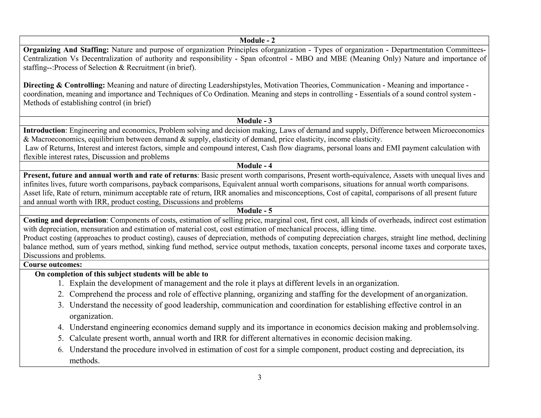3
Module - 2
Organizing And Staffing: Nature and purpose of organization Principles oforganization - Types of organization - Departmentation Committees-
Centralization Vs Decentralization of authority and responsibility - Span ofcontrol - MBO and MBE (Meaning Only) Nature and importance of
staffing--:Process of Selection & Recruitment (in brief).
Directing & Controlling: Meaning and nature of directing Leadershipstyles, Motivation Theories, Communication - Meaning and importance -
coordination, meaning and importance and Techniques of Co Ordination. Meaning and steps in controlling - Essentials of a sound control system -
Methods of establishing control (in brief)
Module - 3
Introduction: Engineering and economics, Problem solving and decision making, Laws of demand and supply, Difference between Microeconomics
& Macroeconomics, equilibrium between demand & supply, elasticity of demand, price elasticity, income elasticity.
Law of Returns, Interest and interest factors, simple and compound interest, Cash flow diagrams, personal loans and EMI payment calculation with
flexible interest rates, Discussion and problems
Module - 4
Present, future and annual worth and rate of returns: Basic present worth comparisons, Present worth-equivalence, Assets with unequal lives and
infinites lives, future worth comparisons, payback comparisons, Equivalent annual worth comparisons, situations for annual worth comparisons.
Asset life, Rate of return, minimum acceptable rate of return, IRR anomalies and misconceptions, Cost of capital, comparisons of all present future
and annual worth with IRR, product costing, Discussions and problems
Module - 5
Costing and depreciation: Components of costs, estimation of selling price, marginal cost, first cost, all kinds of overheads, indirect cost estimation
with depreciation, mensuration and estimation of material cost, cost estimation of mechanical process, idling time.
Product costing (approaches to product costing), causes of depreciation, methods of computing depreciation charges, straight line method, declining
balance method, sum of years method, sinking fund method, service output methods, taxation concepts, personal income taxes and corporate taxes,
Discussions and problems.
Course outcomes:
On completion of this subject students will be able to
1. Explain the development of management and the role it plays at different levels in an organization.
2. Comprehend the process and role of effective planning, organizing and staffing for the development of anorganization.
3. Understand the necessity of good leadership, communication and coordination for establishing effective control in an
organization.
4. Understand engineering economics demand supply and its importance in economics decision making and problemsolving.
5. Calculate present worth, annual worth and IRR for different alternatives in economic decision making.
6. Understand the procedure involved in estimation of cost for a simple component, product costing and depreciation, its
methods.
 