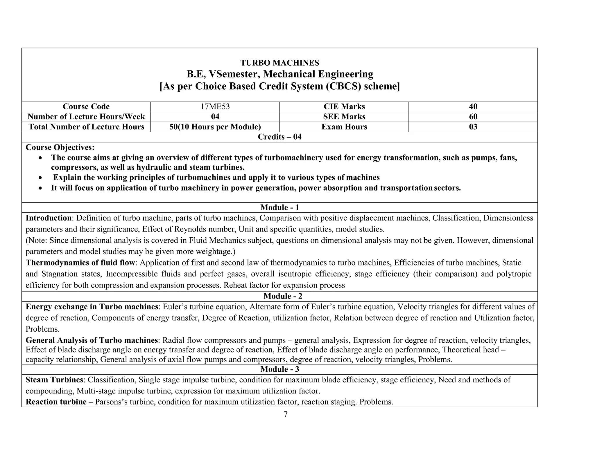 7
TURBO MACHINES
B.E, VSemester, Mechanical Engineering
[As per Choice Based Credit System (CBCS) scheme]
Course Code 17ME53 CIE Marks 40
Number of Lecture Hours/Week 04 SEE Marks 60
Total Number of Lecture Hours 50(10 Hours per Module) Exam Hours 03
Credits – 04
Course Objectives:
 The course aims at giving an overview of different types of turbomachinery used for energy transformation, such as pumps, fans,
compressors, as well as hydraulic and steam turbines.
 Explain the working principles of turbomachines and apply it to various types of machines
 It will focus on application of turbo machinery in power generation, power absorption and transportationsectors.
Module - 1
Introduction: Definition of turbo machine, parts of turbo machines, Comparison with positive displacement machines, Classification, Dimensionless
parameters and their significance, Effect of Reynolds number, Unit and specific quantities, model studies.
(Note: Since dimensional analysis is covered in Fluid Mechanics subject, questions on dimensional analysis may not be given. However, dimensional
parameters and model studies may be given more weightage.)
Thermodynamics of fluid flow: Application of first and second law of thermodynamics to turbo machines, Efficiencies of turbo machines, Static
and Stagnation states, Incompressible fluids and perfect gases, overall isentropic efficiency, stage efficiency (their comparison) and polytropic
efficiency for both compression and expansion processes. Reheat factor for expansion process
Module - 2
Energy exchange in Turbo machines: Euler’s turbine equation, Alternate form of Euler’s turbine equation, Velocity triangles for different values of
degree of reaction, Components of energy transfer, Degree of Reaction, utilization factor, Relation between degree of reaction and Utilization factor,
Problems.
General Analysis of Turbo machines: Radial flow compressors and pumps – general analysis, Expression for degree of reaction, velocity triangles,
Effect of blade discharge angle on energy transfer and degree of reaction, Effect of blade discharge angle on performance, Theoretical head –
capacity relationship, General analysis of axial flow pumps and compressors, degree of reaction, velocity triangles, Problems.
Module - 3
Steam Turbines: Classification, Single stage impulse turbine, condition for maximum blade efficiency, stage efficiency, Need and methods of
compounding, Multi-stage impulse turbine, expression for maximum utilization factor.
Reaction turbine – Parsons’s turbine, condition for maximum utilization factor, reaction staging. Problems.
 