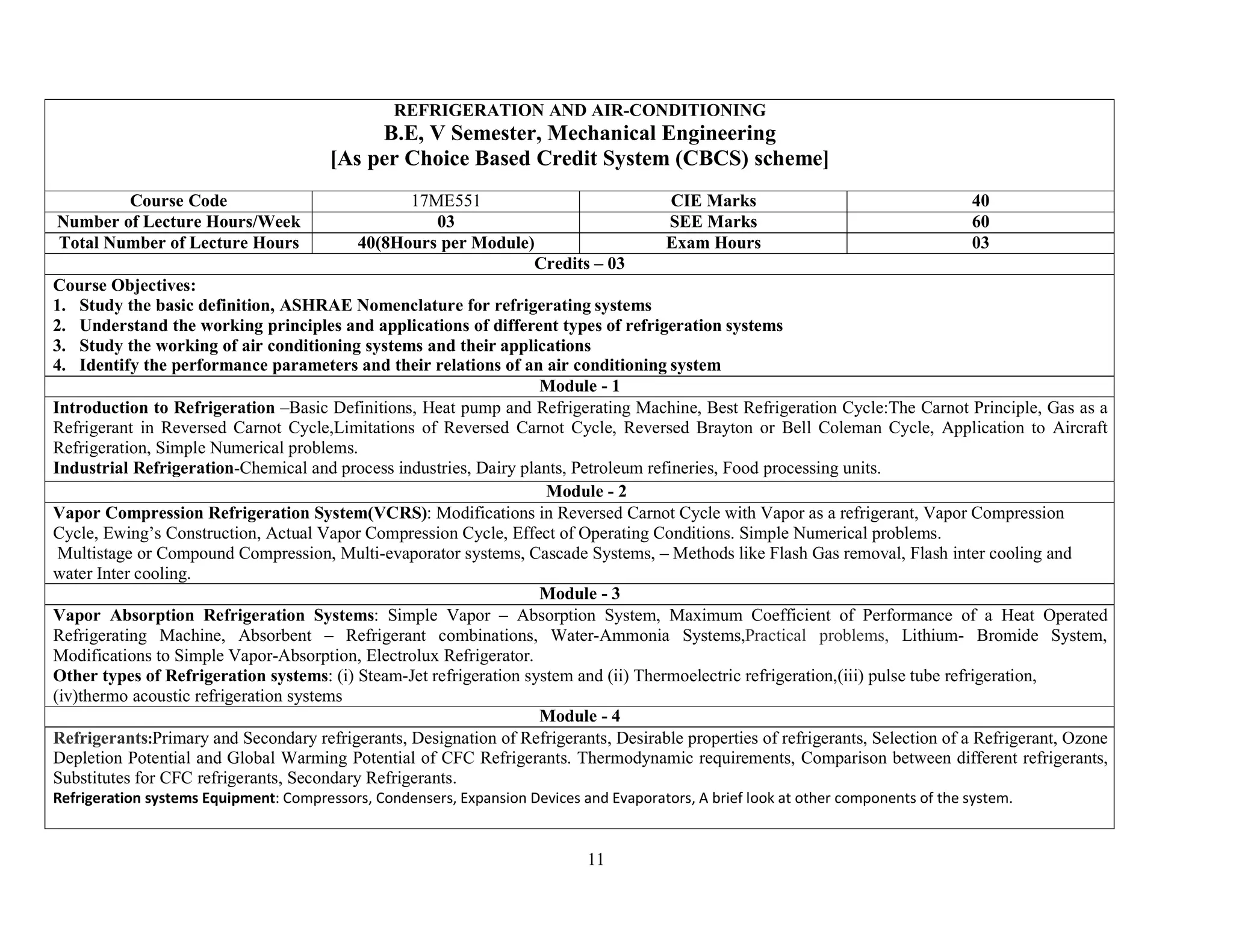 11
REFRIGERATION AND AIR-CONDITIONING
B.E, V Semester, Mechanical Engineering
[As per Choice Based Credit System (CBCS) scheme]
Course Code 17ME551 CIE Marks 40
Number of Lecture Hours/Week 03 SEE Marks 60
Total Number of Lecture Hours 40(8Hours per Module) Exam Hours 03
Credits – 03
Course Objectives:
1. Study the basic definition, ASHRAE Nomenclature for refrigerating systems
2. Understand the working principles and applications of different types of refrigeration systems
3. Study the working of air conditioning systems and their applications
4. Identify the performance parameters and their relations of an air conditioning system
Module - 1
Introduction to Refrigeration –Basic Definitions, Heat pump and Refrigerating Machine, Best Refrigeration Cycle:The Carnot Principle, Gas as a
Refrigerant in Reversed Carnot Cycle,Limitations of Reversed Carnot Cycle, Reversed Brayton or Bell Coleman Cycle, Application to Aircraft
Refrigeration, Simple Numerical problems.
Industrial Refrigeration-Chemical and process industries, Dairy plants, Petroleum refineries, Food processing units.
Module - 2
Vapor Compression Refrigeration System(VCRS): Modifications in Reversed Carnot Cycle with Vapor as a refrigerant, Vapor Compression
Cycle, Ewing’s Construction, Actual Vapor Compression Cycle, Effect of Operating Conditions. Simple Numerical problems.
Multistage or Compound Compression, Multi-evaporator systems, Cascade Systems, – Methods like Flash Gas removal, Flash inter cooling and
water Inter cooling.
Module - 3
Vapor Absorption Refrigeration Systems: Simple Vapor – Absorption System, Maximum Coefficient of Performance of a Heat Operated
Refrigerating Machine, Absorbent – Refrigerant combinations, Water-Ammonia Systems,Practical problems, Lithium- Bromide System,
Modifications to Simple Vapor-Absorption, Electrolux Refrigerator.
Other types of Refrigeration systems: (i) Steam-Jet refrigeration system and (ii) Thermoelectric refrigeration,(iii) pulse tube refrigeration,
(iv)thermo acoustic refrigeration systems
Module - 4
Refrigerants:Primary and Secondary refrigerants, Designation of Refrigerants, Desirable properties of refrigerants, Selection of a Refrigerant, Ozone
Depletion Potential and Global Warming Potential of CFC Refrigerants. Thermodynamic requirements, Comparison between different refrigerants,
Substitutes for CFC refrigerants, Secondary Refrigerants.
Refrigeration systems Equipment: Compressors, Condensers, Expansion Devices and Evaporators, A brief look at other components of the system.
 