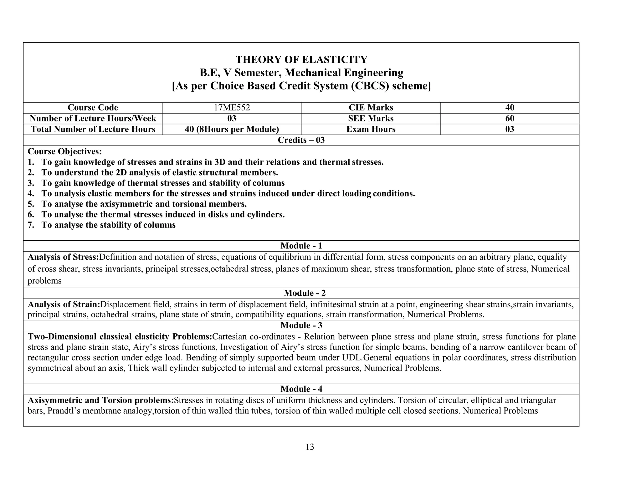 13
THEORY OF ELASTICITY
B.E, V Semester, Mechanical Engineering
[As per Choice Based Credit System (CBCS) scheme]
Course Code 17ME552 CIE Marks 40
Number of Lecture Hours/Week 03 SEE Marks 60
Total Number of Lecture Hours 40 (8Hours per Module) Exam Hours 03
Credits – 03
Course Objectives:
1. To gain knowledge of stresses and strains in 3D and their relations and thermal stresses.
2. To understand the 2D analysis of elastic structural members.
3. To gain knowledge of thermal stresses and stability of columns
4. To analysis elastic members for the stresses and strains induced under direct loading conditions.
5. To analyse the axisymmetric and torsional members.
6. To analyse the thermal stresses induced in disks and cylinders.
7. To analyse the stability of columns
Module - 1
Analysis of Stress:Definition and notation of stress, equations of equilibrium in differential form, stress components on an arbitrary plane, equality
of cross shear, stress invariants, principal stresses,octahedral stress, planes of maximum shear, stress transformation, plane state of stress, Numerical
problems
Module - 2
Analysis of Strain:Displacement field, strains in term of displacement field, infinitesimal strain at a point, engineering shear strains,strain invariants,
principal strains, octahedral strains, plane state of strain, compatibility equations, strain transformation, Numerical Problems.
Module - 3
Two-Dimensional classical elasticity Problems:Cartesian co-ordinates - Relation between plane stress and plane strain, stress functions for plane
stress and plane strain state, Airy’s stress functions, Investigation of Airy’s stress function for simple beams, bending of a narrow cantilever beam of
rectangular cross section under edge load. Bending of simply supported beam under UDL.General equations in polar coordinates, stress distribution
symmetrical about an axis, Thick wall cylinder subjected to internal and external pressures, Numerical Problems.
Module - 4
Axisymmetric and Torsion problems:Stresses in rotating discs of uniform thickness and cylinders. Torsion of circular, elliptical and triangular
bars, Prandtl’s membrane analogy,torsion of thin walled thin tubes, torsion of thin walled multiple cell closed sections. Numerical Problems
 