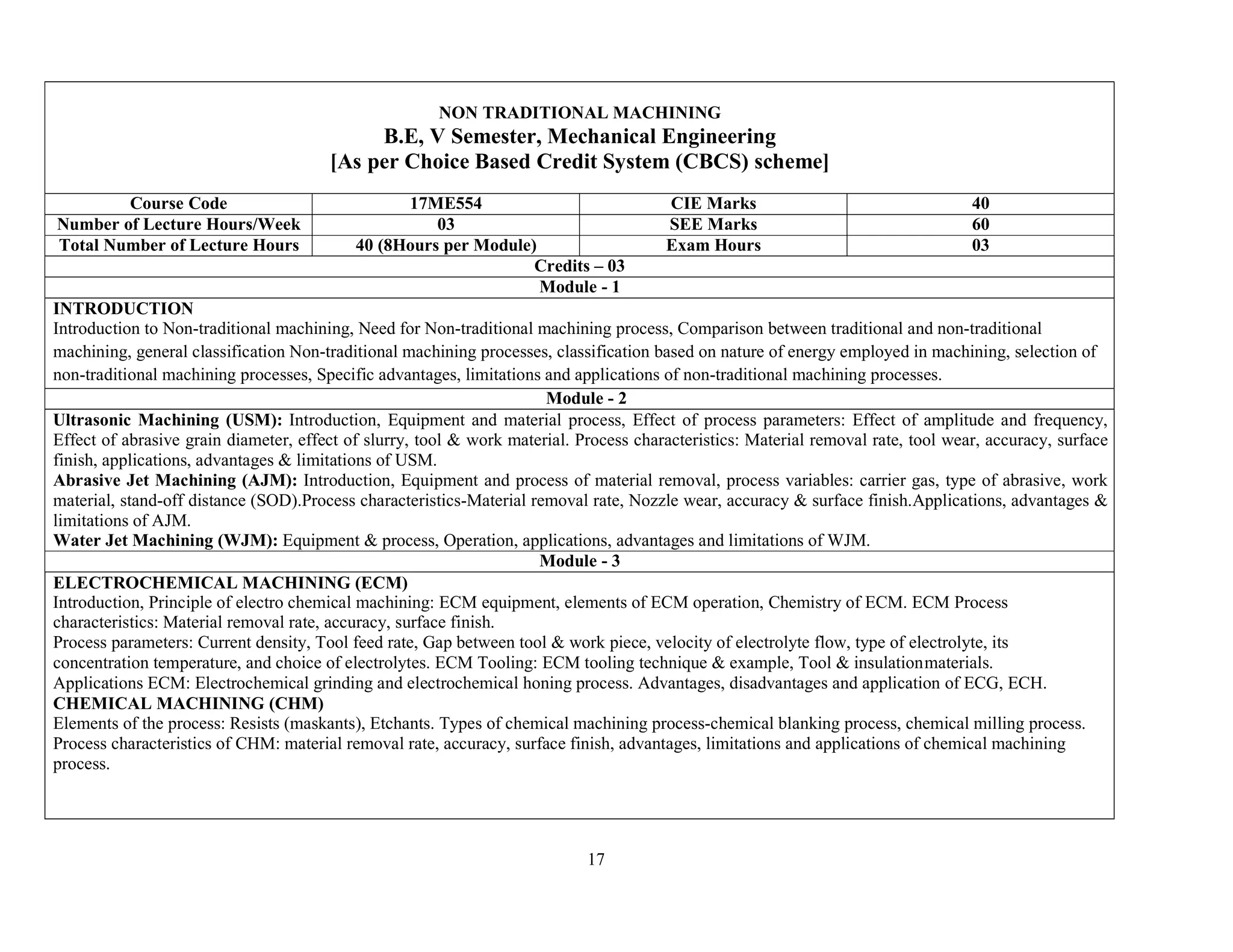 17
NON TRADITIONAL MACHINING
B.E, V Semester, Mechanical Engineering
[As per Choice Based Credit System (CBCS) scheme]
Course Code 17ME554 CIE Marks 40
Number of Lecture Hours/Week 03 SEE Marks 60
Total Number of Lecture Hours 40 (8Hours per Module) Exam Hours 03
Credits – 03
Module - 1
INTRODUCTION
Introduction to Non-traditional machining, Need for Non-traditional machining process, Comparison between traditional and non-traditional
machining, general classification Non-traditional machining processes, classification based on nature of energy employed in machining, selection of
non-traditional machining processes, Specific advantages, limitations and applications of non-traditional machining processes.
Module - 2
Ultrasonic Machining (USM): Introduction, Equipment and material process, Effect of process parameters: Effect of amplitude and frequency,
Effect of abrasive grain diameter, effect of slurry, tool & work material. Process characteristics: Material removal rate, tool wear, accuracy, surface
finish, applications, advantages & limitations of USM.
Abrasive Jet Machining (AJM): Introduction, Equipment and process of material removal, process variables: carrier gas, type of abrasive, work
material, stand-off distance (SOD).Process characteristics-Material removal rate, Nozzle wear, accuracy & surface finish.Applications, advantages &
limitations of AJM.
Water Jet Machining (WJM): Equipment & process, Operation, applications, advantages and limitations of WJM.
Module - 3
ELECTROCHEMICAL MACHINING (ECM)
Introduction, Principle of electro chemical machining: ECM equipment, elements of ECM operation, Chemistry of ECM. ECM Process
characteristics: Material removal rate, accuracy, surface finish.
Process parameters: Current density, Tool feed rate, Gap between tool & work piece, velocity of electrolyte flow, type of electrolyte, its
concentration temperature, and choice of electrolytes. ECM Tooling: ECM tooling technique & example, Tool & insulationmaterials.
Applications ECM: Electrochemical grinding and electrochemical honing process. Advantages, disadvantages and application of ECG, ECH.
CHEMICAL MACHINING (CHM)
Elements of the process: Resists (maskants), Etchants. Types of chemical machining process-chemical blanking process, chemical milling process.
Process characteristics of CHM: material removal rate, accuracy, surface finish, advantages, limitations and applications of chemical machining
process.
 