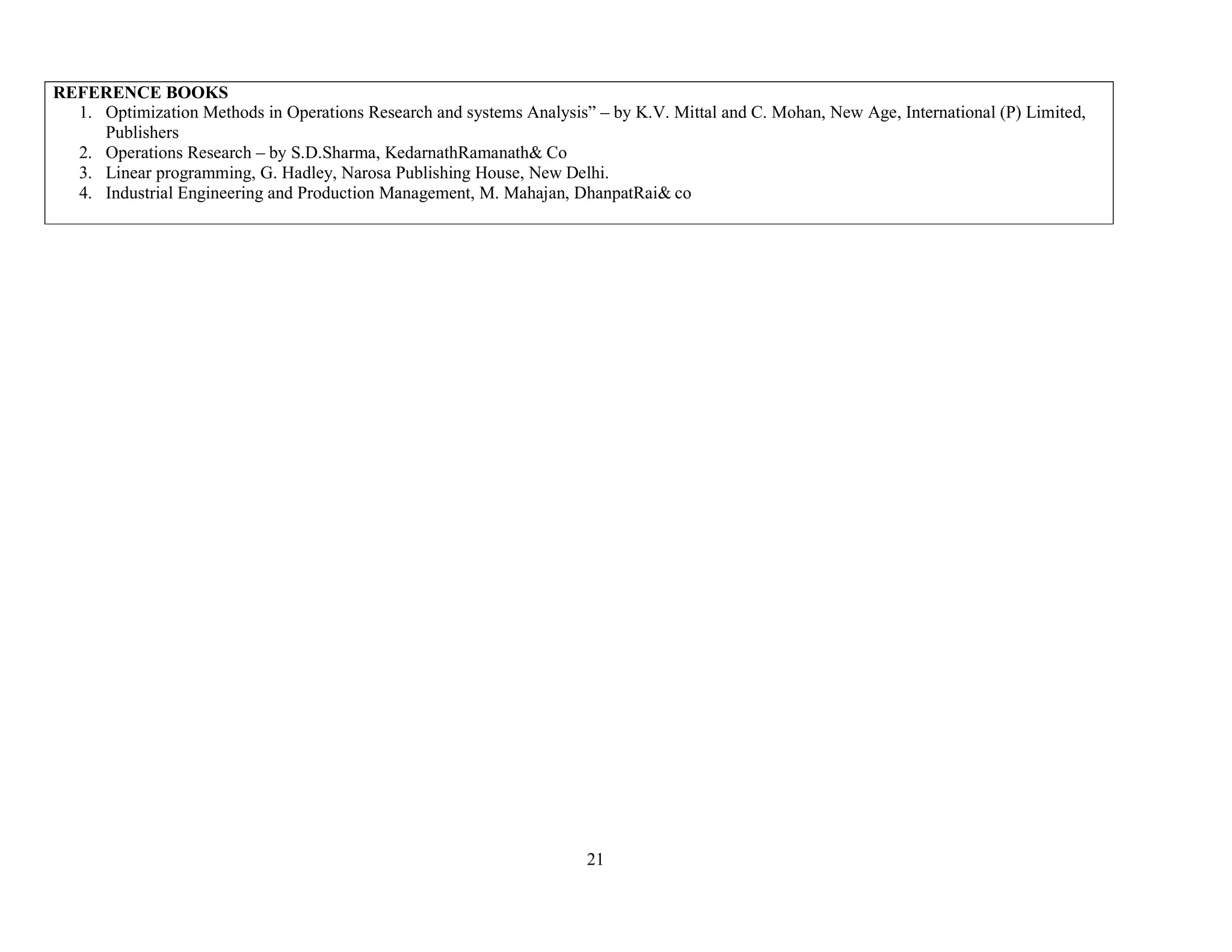 21
REFERENCE BOOKS
1. Optimization Methods in Operations Research and systems Analysis” – by K.V. Mittal and C. Mohan, New Age, International (P) Limited,
Publishers
2. Operations Research – by S.D.Sharma, KedarnathRamanath& Co
3. Linear programming, G. Hadley, Narosa Publishing House, New Delhi.
4. Industrial Engineering and Production Management, M. Mahajan, DhanpatRai& co
 