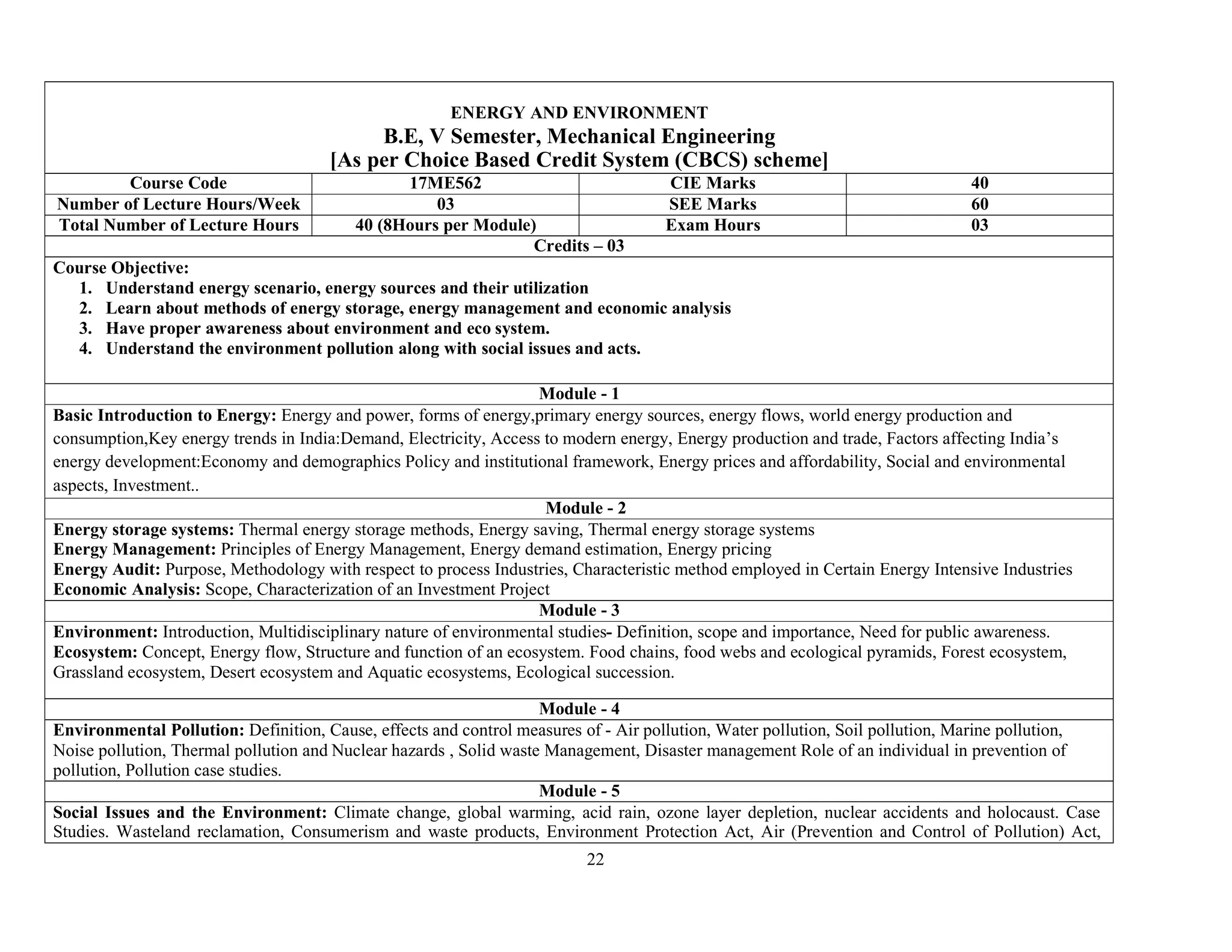 22
ENERGY AND ENVIRONMENT
B.E, V Semester, Mechanical Engineering
[As per Choice Based Credit System (CBCS) scheme]
Course Code 17ME562 CIE Marks 40
Number of Lecture Hours/Week 03 SEE Marks 60
Total Number of Lecture Hours 40 (8Hours per Module) Exam Hours 03
Credits – 03
Course Objective:
1. Understand energy scenario, energy sources and their utilization
2. Learn about methods of energy storage, energy management and economic analysis
3. Have proper awareness about environment and eco system.
4. Understand the environment pollution along with social issues and acts.
Module - 1
Basic Introduction to Energy: Energy and power, forms of energy,primary energy sources, energy flows, world energy production and
consumption,Key energy trends in India:Demand, Electricity, Access to modern energy, Energy production and trade, Factors affecting India’s
energy development:Economy and demographics Policy and institutional framework, Energy prices and affordability, Social and environmental
aspects, Investment..
Module - 2
Energy storage systems: Thermal energy storage methods, Energy saving, Thermal energy storage systems
Energy Management: Principles of Energy Management, Energy demand estimation, Energy pricing
Energy Audit: Purpose, Methodology with respect to process Industries, Characteristic method employed in Certain Energy Intensive Industries
Economic Analysis: Scope, Characterization of an Investment Project
Module - 3
Environment: Introduction, Multidisciplinary nature of environmental studies- Definition, scope and importance, Need for public awareness.
Ecosystem: Concept, Energy flow, Structure and function of an ecosystem. Food chains, food webs and ecological pyramids, Forest ecosystem,
Grassland ecosystem, Desert ecosystem and Aquatic ecosystems, Ecological succession.
Module - 4
Environmental Pollution: Definition, Cause, effects and control measures of - Air pollution, Water pollution, Soil pollution, Marine pollution,
Noise pollution, Thermal pollution and Nuclear hazards , Solid waste Management, Disaster management Role of an individual in prevention of
pollution, Pollution case studies.
Module - 5
Social Issues and the Environment: Climate change, global warming, acid rain, ozone layer depletion, nuclear accidents and holocaust. Case
Studies. Wasteland reclamation, Consumerism and waste products, Environment Protection Act, Air (Prevention and Control of Pollution) Act,
 