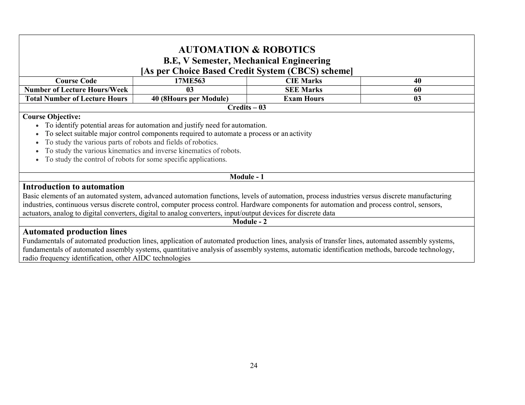 24
AUTOMATION & ROBOTICS
B.E, V Semester, Mechanical Engineering
[As per Choice Based Credit System (CBCS) scheme]
Course Code 17ME563 CIE Marks 40
Number of Lecture Hours/Week 03 SEE Marks 60
Total Number of Lecture Hours 40 (8Hours per Module) Exam Hours 03
Credits – 03
Course Objective:
 To identify potential areas for automation and justify need for automation.
 To select suitable major control components required to automate a process or an activity
 To study the various parts of robots and fields of robotics.
 To study the various kinematics and inverse kinematics of robots.
 To study the control of robots for some specific applications.
Module - 1
Introduction to automation
Basic elements of an automated system, advanced automation functions, levels of automation, process industries versus discrete manufacturing
industries, continuous versus discrete control, computer process control. Hardware components for automation and process control, sensors,
actuators, analog to digital converters, digital to analog converters, input/output devices for discrete data
Module - 2
Automated production lines
Fundamentals of automated production lines, application of automated production lines, analysis of transfer lines, automated assembly systems,
fundamentals of automated assembly systems, quantitative analysis of assembly systems, automatic identification methods, barcode technology,
radio frequency identification, other AIDC technologies
 