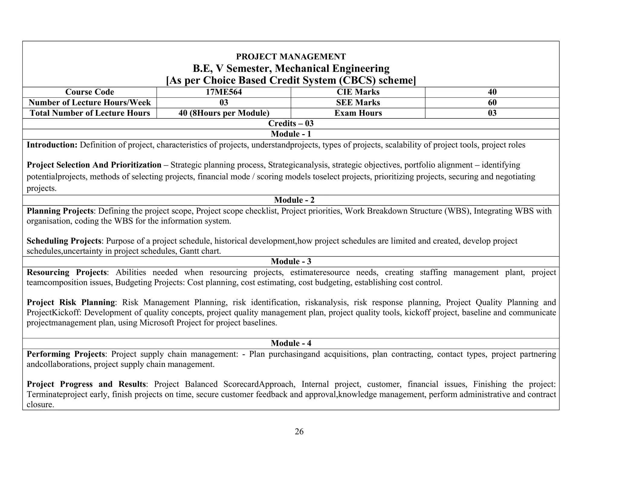 26
PROJECT MANAGEMENT
B.E, V Semester, Mechanical Engineering
[As per Choice Based Credit System (CBCS) scheme]
Course Code 17ME564 CIE Marks 40
Number of Lecture Hours/Week 03 SEE Marks 60
Total Number of Lecture Hours 40 (8Hours per Module) Exam Hours 03
Credits – 03
Module - 1
Introduction: Definition of project, characteristics of projects, understandprojects, types of projects, scalability of project tools, project roles
Project Selection And Prioritization – Strategic planning process, Strategicanalysis, strategic objectives, portfolio alignment – identifying
potentialprojects, methods of selecting projects, financial mode / scoring models toselect projects, prioritizing projects, securing and negotiating
projects.
Module - 2
Planning Projects: Defining the project scope, Project scope checklist, Project priorities, Work Breakdown Structure (WBS), Integrating WBS with
organisation, coding the WBS for the information system.
Scheduling Projects: Purpose of a project schedule, historical development,how project schedules are limited and created, develop project
schedules,uncertainty in project schedules, Gantt chart.
Module - 3
Resourcing Projects: Abilities needed when resourcing projects, estimateresource needs, creating staffing management plant, project
teamcomposition issues, Budgeting Projects: Cost planning, cost estimating, cost budgeting, establishing cost control.
Project Risk Planning: Risk Management Planning, risk identification, riskanalysis, risk response planning, Project Quality Planning and
ProjectKickoff: Development of quality concepts, project quality management plan, project quality tools, kickoff project, baseline and communicate
projectmanagement plan, using Microsoft Project for project baselines.
Module - 4
Performing Projects: Project supply chain management: - Plan purchasingand acquisitions, plan contracting, contact types, project partnering
andcollaborations, project supply chain management.
Project Progress and Results: Project Balanced ScorecardApproach, Internal project, customer, financial issues, Finishing the project:
Terminateproject early, finish projects on time, secure customer feedback and approval,knowledge management, perform administrative and contract
closure.
 