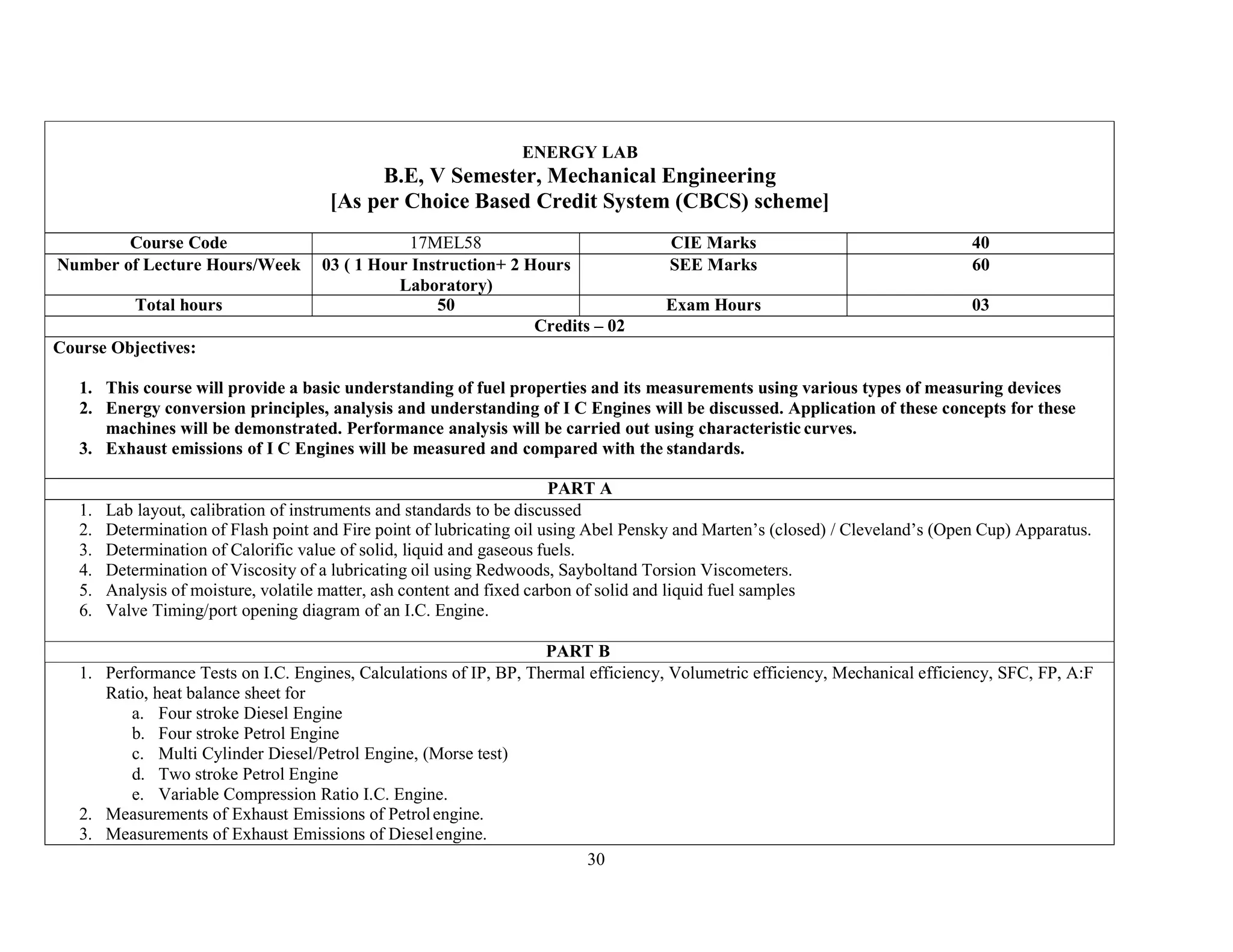 30
ENERGY LAB
B.E, V Semester, Mechanical Engineering
[As per Choice Based Credit System (CBCS) scheme]
Course Code 17MEL58 CIE Marks 40
Number of Lecture Hours/Week 03 ( 1 Hour Instruction+ 2 Hours
Laboratory)
SEE Marks 60
Total hours 50 Exam Hours 03
Credits – 02
Course Objectives:
1. This course will provide a basic understanding of fuel properties and its measurements using various types of measuring devices
2. Energy conversion principles, analysis and understanding of I C Engines will be discussed. Application of these concepts for these
machines will be demonstrated. Performance analysis will be carried out using characteristic curves.
3. Exhaust emissions of I C Engines will be measured and compared with the standards.
PART A
1. Lab layout, calibration of instruments and standards to be discussed
2. Determination of Flash point and Fire point of lubricating oil using Abel Pensky and Marten’s (closed) / Cleveland’s (Open Cup) Apparatus.
3. Determination of Calorific value of solid, liquid and gaseous fuels.
4. Determination of Viscosity of a lubricating oil using Redwoods, Sayboltand Torsion Viscometers.
5. Analysis of moisture, volatile matter, ash content and fixed carbon of solid and liquid fuel samples
6. Valve Timing/port opening diagram of an I.C. Engine.
PART B
1. Performance Tests on I.C. Engines, Calculations of IP, BP, Thermal efficiency, Volumetric efficiency, Mechanical efficiency, SFC, FP, A:F
Ratio, heat balance sheet for
a. Four stroke Diesel Engine
b. Four stroke Petrol Engine
c. Multi Cylinder Diesel/Petrol Engine, (Morse test)
d. Two stroke Petrol Engine
e. Variable Compression Ratio I.C. Engine.
2. Measurements of Exhaust Emissions of Petrolengine.
3. Measurements of Exhaust Emissions of Dieselengine.
 