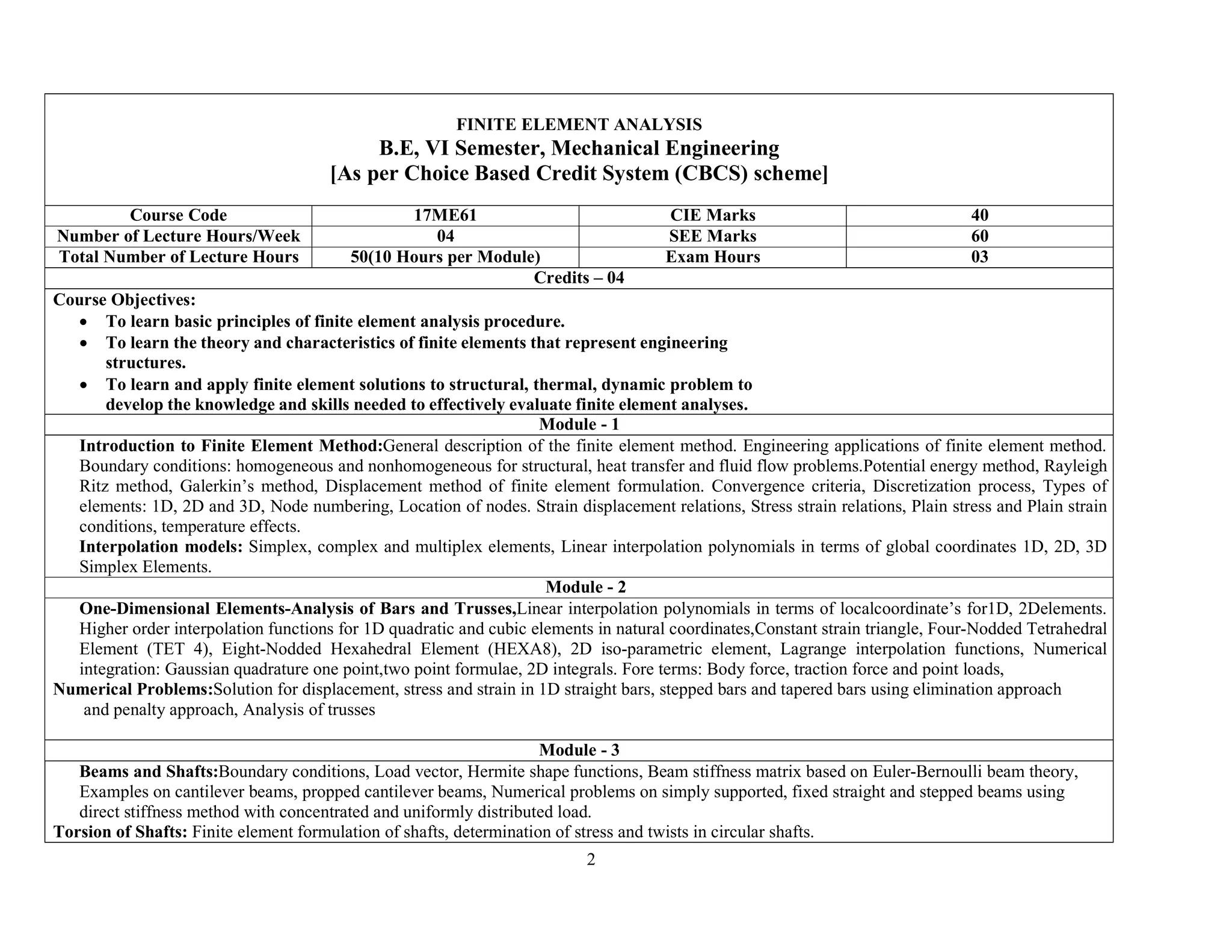 2
FINITE ELEMENT ANALYSIS
B.E, VI Semester, Mechanical Engineering
[As per Choice Based Credit System (CBCS) scheme]
Course Code 17ME61 CIE Marks 40
Number of Lecture Hours/Week 04 SEE Marks 60
Total Number of Lecture Hours 50(10 Hours per Module) Exam Hours 03
Credits – 04
Course Objectives:
 To learn basic principles of finite element analysis procedure.
 To learn the theory and characteristics of finite elements that represent engineering
structures.
 To learn and apply finite element solutions to structural, thermal, dynamic problem to
develop the knowledge and skills needed to effectively evaluate finite element analyses.
Module - 1
Introduction to Finite Element Method:General description of the finite element method. Engineering applications of finite element method.
Boundary conditions: homogeneous and nonhomogeneous for structural, heat transfer and fluid flow problems.Potential energy method, Rayleigh
Ritz method, Galerkin’s method, Displacement method of finite element formulation. Convergence criteria, Discretization process, Types of
elements: 1D, 2D and 3D, Node numbering, Location of nodes. Strain displacement relations, Stress strain relations, Plain stress and Plain strain
conditions, temperature effects.
Interpolation models: Simplex, complex and multiplex elements, Linear interpolation polynomials in terms of global coordinates 1D, 2D, 3D
Simplex Elements.
Module - 2
One-Dimensional Elements-Analysis of Bars and Trusses,Linear interpolation polynomials in terms of localcoordinate’s for1D, 2Delements.
Higher order interpolation functions for 1D quadratic and cubic elements in natural coordinates,Constant strain triangle, Four-Nodded Tetrahedral
Element (TET 4), Eight-Nodded Hexahedral Element (HEXA8), 2D iso-parametric element, Lagrange interpolation functions, Numerical
integration: Gaussian quadrature one point,two point formulae, 2D integrals. Fore terms: Body force, traction force and point loads,
Numerical Problems:Solution for displacement, stress and strain in 1D straight bars, stepped bars and tapered bars using elimination approach
and penalty approach, Analysis of trusses
Module - 3
Beams and Shafts:Boundary conditions, Load vector, Hermite shape functions, Beam stiffness matrix based on Euler-Bernoulli beam theory,
Examples on cantilever beams, propped cantilever beams, Numerical problems on simply supported, fixed straight and stepped beams using
direct stiffness method with concentrated and uniformly distributed load.
Torsion of Shafts: Finite element formulation of shafts, determination of stress and twists in circular shafts.
 