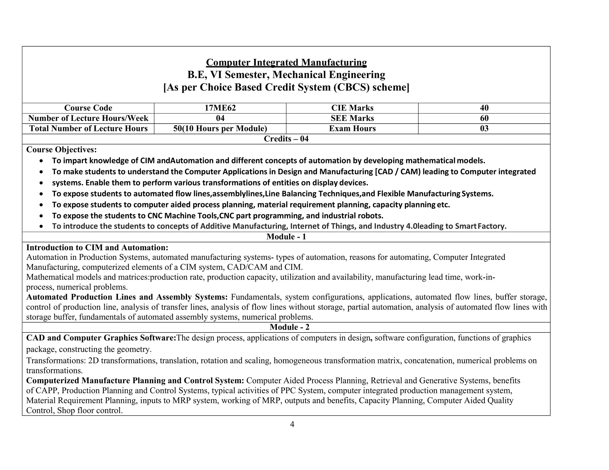4
Computer Integrated Manufacturing
B.E, VI Semester, Mechanical Engineering
[As per Choice Based Credit System (CBCS) scheme]
Course Code 17ME62 CIE Marks 40
Number of Lecture Hours/Week 04 SEE Marks 60
Total Number of Lecture Hours 50(10 Hours per Module) Exam Hours 03
Credits – 04
Course Objectives:
 To impart knowledge of CIM andAutomation and different concepts of automation by developing mathematicalmodels.
 To make students to understand the Computer Applications in Design and Manufacturing [CAD / CAM) leading to Computer integrated
 systems. Enable them to perform various transformations of entities on display devices.
 To expose students to automated flow lines,assemblylines,Line Balancing Techniques,and Flexible ManufacturingSystems.
 To expose students to computer aided process planning, material requirement planning, capacity planning etc.
 To expose the students to CNC Machine Tools,CNC part programming, and industrial robots.
 To introduce the students to concepts of Additive Manufacturing, Internet of Things, and Industry 4.0leading to SmartFactory.
Module - 1
Introduction to CIM and Automation:
Automation in Production Systems, automated manufacturing systems- types of automation, reasons for automating, Computer Integrated
Manufacturing, computerized elements of a CIM system, CAD/CAM and CIM.
Mathematical models and matrices:production rate, production capacity, utilization and availability, manufacturing lead time, work-in-
process, numerical problems.
Automated Production Lines and Assembly Systems: Fundamentals, system configurations, applications, automated flow lines, buffer storage,
control of production line, analysis of transfer lines, analysis of flow lines without storage, partial automation, analysis of automated flow lines with
storage buffer, fundamentals of automated assembly systems, numerical problems.
Module - 2
CAD and Computer Graphics Software:The design process, applications of computers in design, software configuration, functions of graphics
package, constructing the geometry.
Transformations: 2D transformations, translation, rotation and scaling, homogeneous transformation matrix, concatenation, numerical problems on
transformations.
Computerized Manufacture Planning and Control System: Computer Aided Process Planning, Retrieval and Generative Systems, benefits
of CAPP, Production Planning and Control Systems, typical activities of PPC System, computer integrated production management system,
Material Requirement Planning, inputs to MRP system, working of MRP, outputs and benefits, Capacity Planning, Computer Aided Quality
Control, Shop floor control.
 