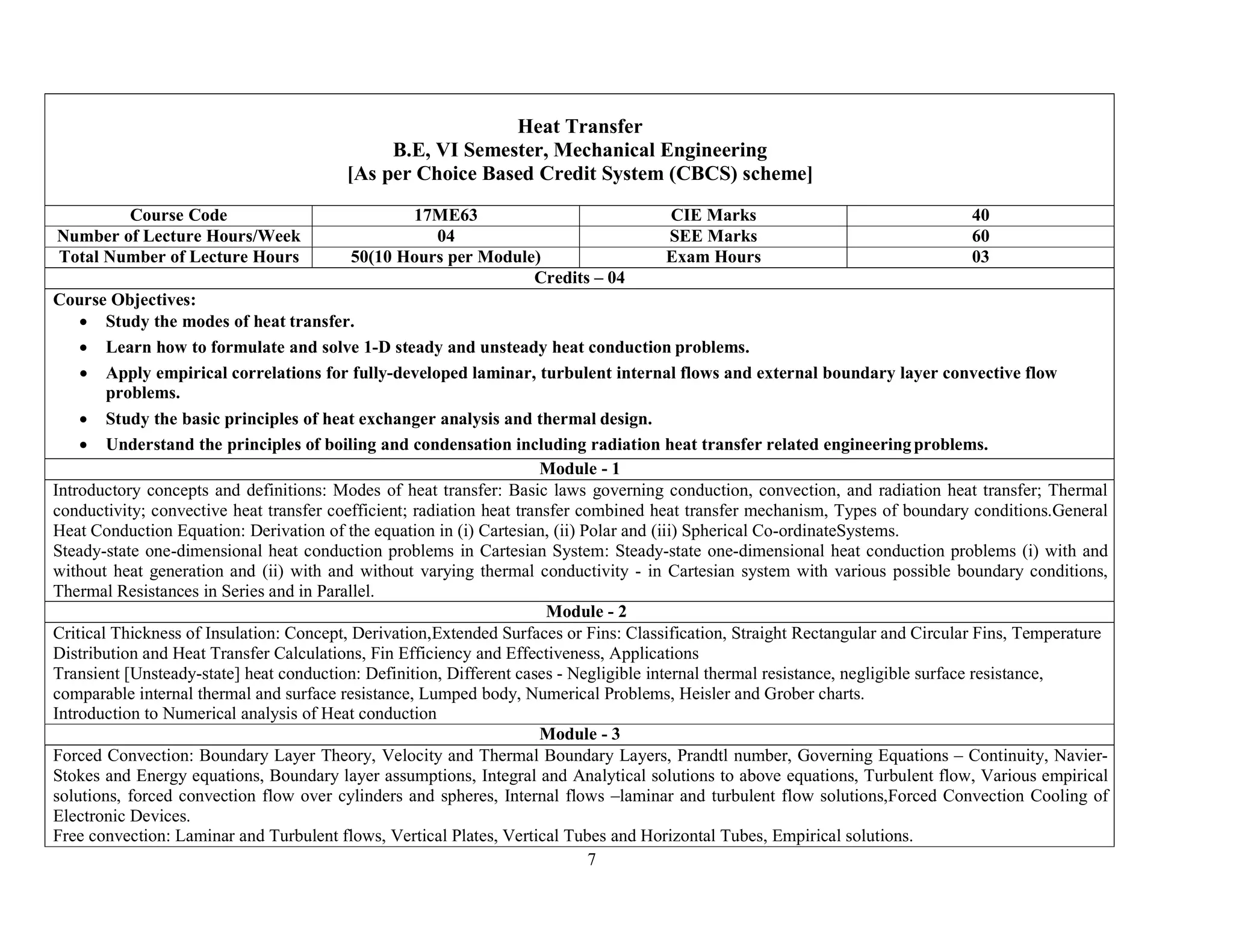 7
Heat Transfer
B.E, VI Semester, Mechanical Engineering
[As per Choice Based Credit System (CBCS) scheme]
Course Code 17ME63 CIE Marks 40
Number of Lecture Hours/Week 04 SEE Marks 60
Total Number of Lecture Hours 50(10 Hours per Module) Exam Hours 03
Credits – 04
Course Objectives:
 Study the modes of heat transfer.
 Learn how to formulate and solve 1-D steady and unsteady heat conduction problems.
 Apply empirical correlations for fully-developed laminar, turbulent internal flows and external boundary layer convective flow
problems.
 Study the basic principles of heat exchanger analysis and thermal design.
 Understand the principles of boiling and condensation including radiation heat transfer related engineeringproblems.
Module - 1
Introductory concepts and definitions: Modes of heat transfer: Basic laws governing conduction, convection, and radiation heat transfer; Thermal
conductivity; convective heat transfer coefficient; radiation heat transfer combined heat transfer mechanism, Types of boundary conditions.General
Heat Conduction Equation: Derivation of the equation in (i) Cartesian, (ii) Polar and (iii) Spherical Co-ordinateSystems.
Steady-state one-dimensional heat conduction problems in Cartesian System: Steady-state one-dimensional heat conduction problems (i) with and
without heat generation and (ii) with and without varying thermal conductivity - in Cartesian system with various possible boundary conditions,
Thermal Resistances in Series and in Parallel.
Module - 2
Critical Thickness of Insulation: Concept, Derivation,Extended Surfaces or Fins: Classification, Straight Rectangular and Circular Fins, Temperature
Distribution and Heat Transfer Calculations, Fin Efficiency and Effectiveness, Applications
Transient [Unsteady-state] heat conduction: Definition, Different cases - Negligible internal thermal resistance, negligible surface resistance,
comparable internal thermal and surface resistance, Lumped body, Numerical Problems, Heisler and Grober charts.
Introduction to Numerical analysis of Heat conduction
Module - 3
Forced Convection: Boundary Layer Theory, Velocity and Thermal Boundary Layers, Prandtl number, Governing Equations – Continuity, Navier-
Stokes and Energy equations, Boundary layer assumptions, Integral and Analytical solutions to above equations, Turbulent flow, Various empirical
solutions, forced convection flow over cylinders and spheres, Internal flows –laminar and turbulent flow solutions,Forced Convection Cooling of
Electronic Devices.
Free convection: Laminar and Turbulent flows, Vertical Plates, Vertical Tubes and Horizontal Tubes, Empirical solutions.
 