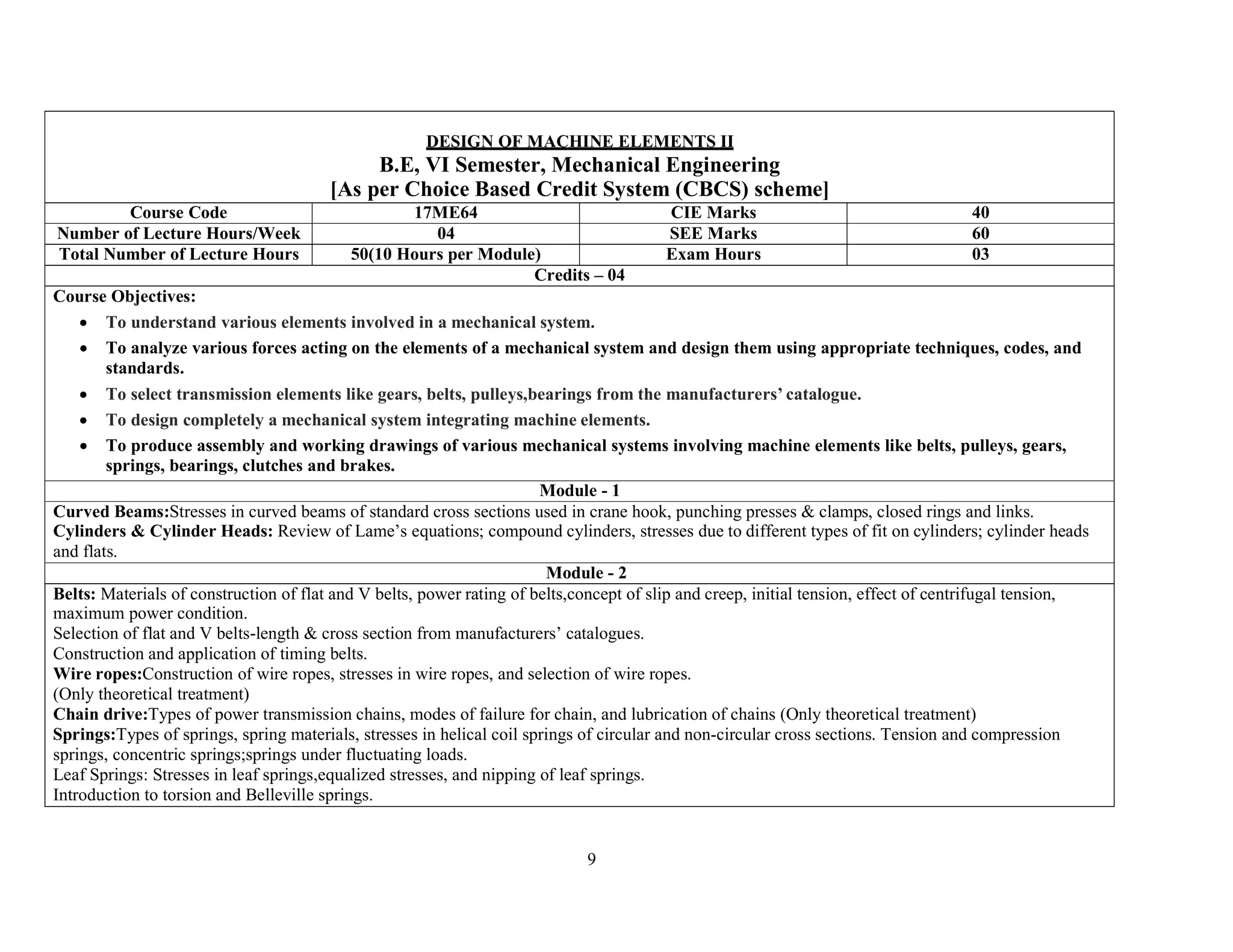 9
DESIGN OF MACHINE ELEMENTS II
B.E, VI Semester, Mechanical Engineering
[As per Choice Based Credit System (CBCS) scheme]
Course Code 17ME64 CIE Marks 40
Number of Lecture Hours/Week 04 SEE Marks 60
Total Number of Lecture Hours 50(10 Hours per Module) Exam Hours 03
Credits – 04
Course Objectives:
 To understand various elements involved in a mechanical system.
 To analyze various forces acting on the elements of a mechanical system and design them using appropriate techniques, codes, and
standards.
 To select transmission elements like gears, belts, pulleys,bearings from the manufacturers’ catalogue.
 To design completely a mechanical system integrating machine elements.
 To produce assembly and working drawings of various mechanical systems involving machine elements like belts, pulleys, gears,
springs, bearings, clutches and brakes.
Module - 1
Curved Beams:Stresses in curved beams of standard cross sections used in crane hook, punching presses & clamps, closed rings and links.
Cylinders & Cylinder Heads: Review of Lame’s equations; compound cylinders, stresses due to different types of fit on cylinders; cylinder heads
and flats.
Module - 2
Belts: Materials of construction of flat and V belts, power rating of belts,concept of slip and creep, initial tension, effect of centrifugal tension,
maximum power condition.
Selection of flat and V belts-length & cross section from manufacturers’ catalogues.
Construction and application of timing belts.
Wire ropes:Construction of wire ropes, stresses in wire ropes, and selection of wire ropes.
(Only theoretical treatment)
Chain drive:Types of power transmission chains, modes of failure for chain, and lubrication of chains (Only theoretical treatment)
Springs:Types of springs, spring materials, stresses in helical coil springs of circular and non-circular cross sections. Tension and compression
springs, concentric springs;springs under fluctuating loads.
Leaf Springs: Stresses in leaf springs,equalized stresses, and nipping of leaf springs.
Introduction to torsion and Belleville springs.
 