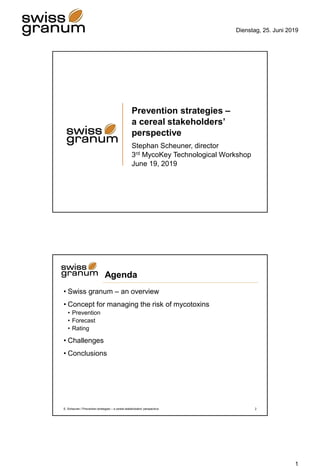 Dienstag, 25. Juni 2019
1
Prevention strategies –
a cereal stakeholders’
perspective
Stephan Scheuner, director
3rd MycoKey Technological Workshop
June 19, 2019
Agenda
• Swiss granum – an overview
• Concept for managing the risk of mycotoxins
• Prevention
• Forecast
• Rating
• Challenges
• Conclusions
S. Scheuner / Prevention strategies – a cereal stakeholders’ perspective 2
 
