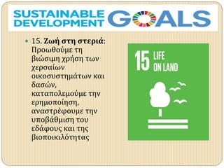  15. Ζωή στη στεριά:
Προωθούμε τη
βιώσιμη χρήση των
χερσαίων
οικοσυστημάτων και
δασών,
καταπολεμούμε την
ερημοποίηση,
αναστρέφουμε την
υποβάθμιση του
εδάφους και της
βιοποικιλότητας
 