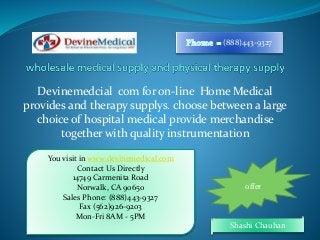 (888)443-9327 
Devinemedcial com for on-line Home Medical 
provides and therapy supplys. choose between a large 
choice of hospital medical provide merchandise 
together with quality instrumentation 
Shashi Chauhan 
You visit in www.devinemedical.com 
Contact Us Directly 
14749 Carmenita Road 
Norwalk, CA 90650 
Sales Phone: (888)443-9327 
Fax (562)926-9203 
Mon-Fri 8AM - 5PM 
offer 
