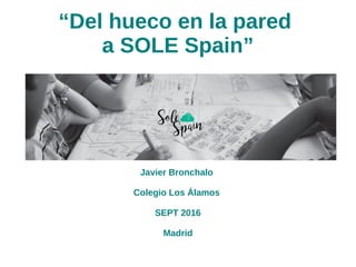 “Del hueco en la pared
a SOLE Spain”
Javier Bronchalo
Colegio Los Álamos
SEPT 2016
Madrid
 