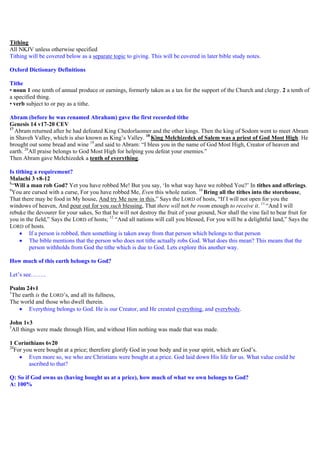 Tithing
All NKJV unless otherwise specified
Tithing will be covered below as a separate topic to giving. This will be covered in later bible study notes.
Oxford Dictionary Definitions
Tithe
• noun 1 one tenth of annual produce or earnings, formerly taken as a tax for the support of the Church and clergy. 2 a tenth of
a specified thing.
• verb subject to or pay as a tithe.
Abram (before he was renamed Abraham) gave the first recorded tithe
Genesis 14 v17-20 CEV
17
Abram returned after he had defeated King Chedorlaomer and the other kings. Then the king of Sodom went to meet Abram
in Shaveh Valley, which is also known as King’s Valley. 18
King Melchizedek of Salem was a priest of God Most High. He
brought out some bread and wine 19
and said to Abram: “I bless you in the name of God Most High, Creator of heaven and
earth. 20
All praise belongs to God Most High for helping you defeat your enemies.”
Then Abram gave Melchizedek a tenth of everything.
Is tithing a requirement?
Malachi 3 v8-12
8
“Will a man rob God? Yet you have robbed Me! But you say, ‘In what way have we robbed You?’ In tithes and offerings.
9
You are cursed with a curse, For you have robbed Me, Even this whole nation. 10
Bring all the tithes into the storehouse,
That there may be food in My house, And try Me now in this,” Says the LORD of hosts, “If I will not open for you the
windows of heaven, And pour out for you such blessing, That there will not be room enough to receive it. 11
“And I will
rebuke the devourer for your sakes, So that he will not destroy the fruit of your ground, Nor shall the vine fail to bear fruit for
you in the field,” Says the LORD of hosts; 12
“And all nations will call you blessed, For you will be a delightful land,” Says the
LORD of hosts.
 If a person is robbed, then something is taken away from that person which belongs to that person
 The bible mentions that the person who does not tithe actually robs God. What does this mean? This means that the
person withholds from God the tithe which is due to God. Lets explore this another way.
How much of this earth belongs to God?
Let’s see……..
Psalm 24v1
1
The earth is the LORD’s, and all its fullness,
The world and those who dwell therein.
 Everything belongs to God. He is our Creator, and He created everything, and everybody.
John 1v3
3
All things were made through Him, and without Him nothing was made that was made.
1 Corinthians 6v20
20
For you were bought at a price; therefore glorify God in your body and in your spirit, which are God’s.
 Even more so, we who are Christians were bought at a price. God laid down His life for us. What value could be
ascribed to that?
Q: So if God owns us (having bought us at a price), how much of what we own belongs to God?
A: 100%
 