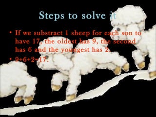 Steps to solve it
• If we substract 1 sheep for each son to
have 17, the oldest has 9, the second
has 6 and the youngest has 2.
• 9+6+2=17.
 