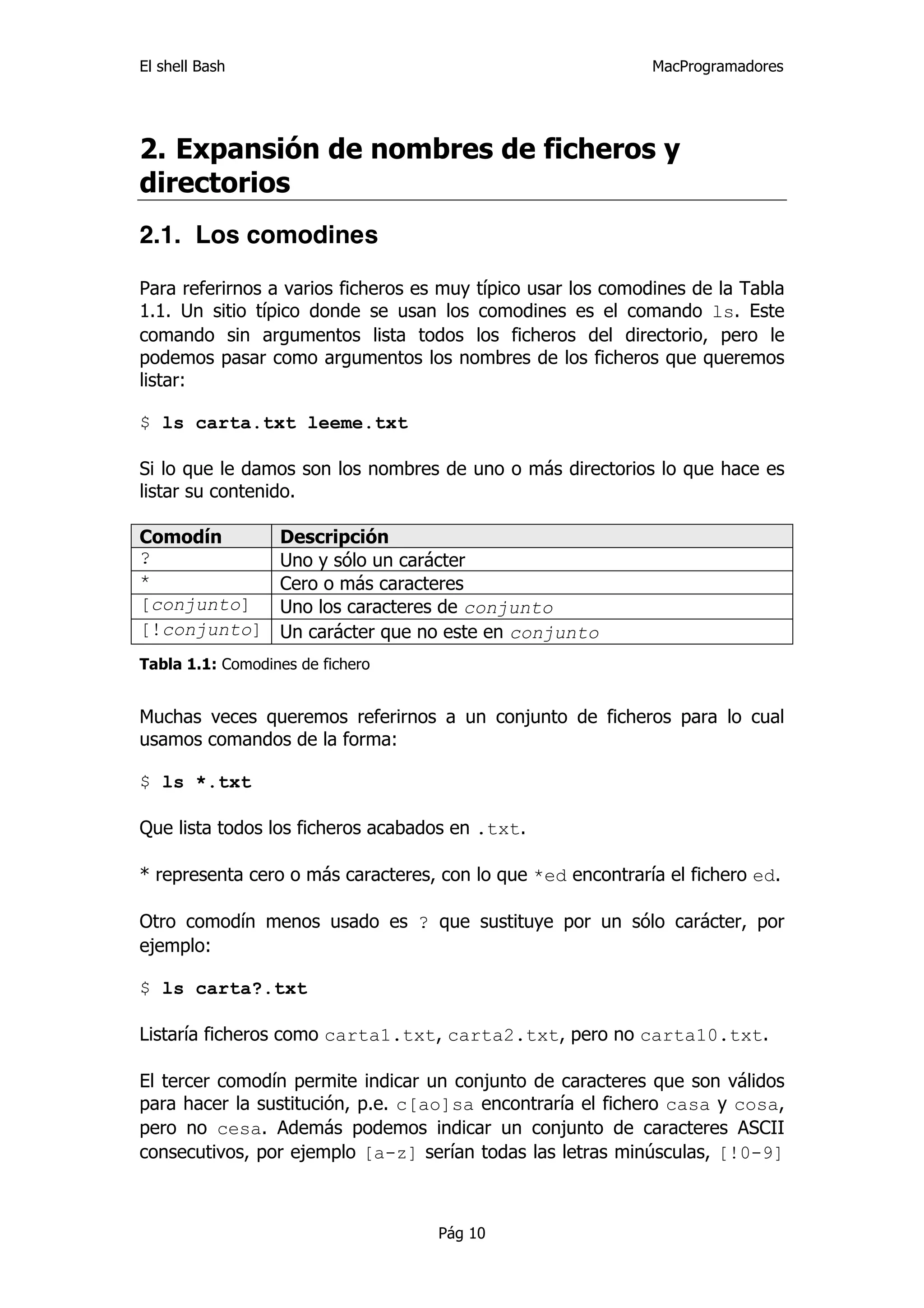 El shell Bash                                                 MacProgramadores




2. Expansión de nombres de ficheros y
directorios
2.1. Los comodines

Para referirnos a varios ficheros es muy típico usar los comodines de la Tabla
1.1. Un sitio típico donde se usan los comodines es el comando ls. Este
comando sin argumentos lista todos los ficheros del directorio, pero le
podemos pasar como argumentos los nombres de los ficheros que queremos
listar:

$ ls carta.txt leeme.txt

Si lo que le damos son los nombres de uno o más directorios lo que hace es
listar su contenido.

Comodín           Descripción
?                 Uno y sólo un carácter
*                 Cero o más caracteres
[conjunto]        Uno los caracteres de conjunto
[!conjunto]       Un carácter que no este en conjunto
Tabla 1.1: Comodines de fichero


Muchas veces queremos referirnos a un conjunto de ficheros para lo cual
usamos comandos de la forma:

$ ls *.txt

Que lista todos los ficheros acabados en .txt.

* representa cero o más caracteres, con lo que *ed encontraría el fichero ed.

Otro comodín menos usado es ? que sustituye por un sólo carácter, por
ejemplo:

$ ls carta?.txt

Listaría ficheros como carta1.txt, carta2.txt, pero no carta10.txt.

El tercer comodín permite indicar un conjunto de caracteres que son válidos
para hacer la sustitución, p.e. c[ao]sa encontraría el fichero casa y cosa,
pero no cesa. Además podemos indicar un conjunto de caracteres ASCII
consecutivos, por ejemplo [a-z] serían todas las letras minúsculas, [!0-9]



                                    Pág 10
 
