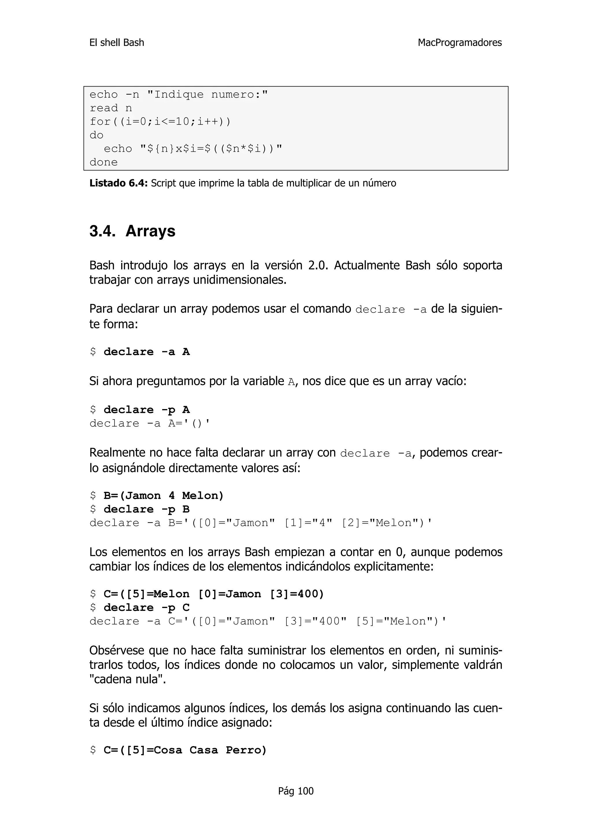 El shell Bash                                                          MacProgramadores




echo -n "Indique numero:"
read n
for((i=0;i<=10;i++))
do
   echo "${n}x$i=$(($n*$i))"
done
Listado 6.4: Script que imprime la tabla de multiplicar de un número




3.4. Arrays

Bash introdujo los arrays en la versión 2.0. Actualmente Bash sólo soporta
trabajar con arrays unidimensionales.

Para declarar un array podemos usar el comando declare -a de la siguien-
te forma:

$ declare -a A

Si ahora preguntamos por la variable A, nos dice que es un array vacío:

$ declare -p A
declare -a A='()'

Realmente no hace falta declarar un array con declare -a, podemos crear-
lo asignándole directamente valores así:

$ B=(Jamon 4 Melon)
$ declare -p B
declare -a B='([0]="Jamon" [1]="4" [2]="Melon")'

Los elementos en los arrays Bash empiezan a contar en 0, aunque podemos
cambiar los índices de los elementos indicándolos explicitamente:

$ C=([5]=Melon [0]=Jamon [3]=400)
$ declare -p C
declare -a C='([0]="Jamon" [3]="400" [5]="Melon")'

Obsérvese que no hace falta suministrar los elementos en orden, ni suminis-
trarlos todos, los índices donde no colocamos un valor, simplemente valdrán
"cadena nula".

Si sólo indicamos algunos índices, los demás los asigna continuando las cuen-
ta desde el último índice asignado:

$ C=([5]=Cosa Casa Perro)


                                         Pág 100
 