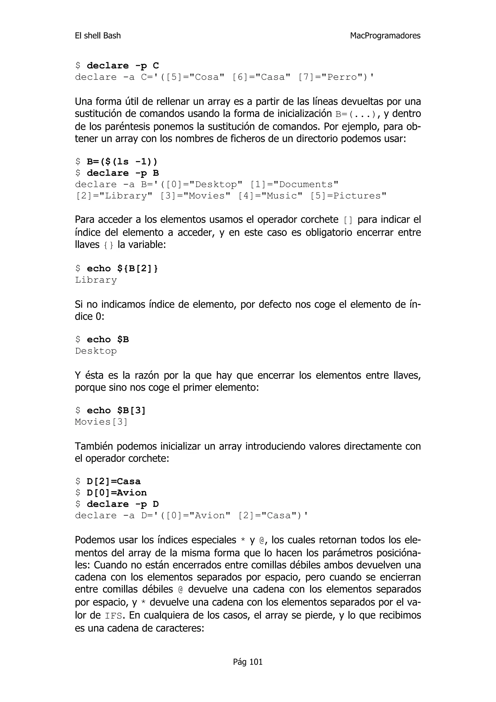 El shell Bash                                                 MacProgramadores


$ declare -p C
declare -a C='([5]="Cosa" [6]="Casa" [7]="Perro")'

Una forma útil de rellenar un array es a partir de las líneas devueltas por una
sustitución de comandos usando la forma de inicialización B=(...), y dentro
de los paréntesis ponemos la sustitución de comandos. Por ejemplo, para ob-
tener un array con los nombres de ficheros de un directorio podemos usar:

$ B=($(ls -1))
$ declare -p B
declare -a B='([0]="Desktop" [1]="Documents"
[2]="Library" [3]="Movies" [4]="Music" [5]=Pictures"

Para acceder a los elementos usamos el operador corchete [] para indicar el
índice del elemento a acceder, y en este caso es obligatorio encerrar entre
llaves {} la variable:

$ echo ${B[2]}
Library

Si no indicamos índice de elemento, por defecto nos coge el elemento de ín-
dice 0:

$ echo $B
Desktop

Y ésta es la razón por la que hay que encerrar los elementos entre llaves,
porque sino nos coge el primer elemento:

$ echo $B[3]
Movies[3]

También podemos inicializar un array introduciendo valores directamente con
el operador corchete:

$ D[2]=Casa
$ D[0]=Avion
$ declare -p D
declare -a D='([0]="Avion" [2]="Casa")'

Podemos usar los índices especiales * y @, los cuales retornan todos los ele-
mentos del array de la misma forma que lo hacen los parámetros posicióna-
les: Cuando no están encerrados entre comillas débiles ambos devuelven una
cadena con los elementos separados por espacio, pero cuando se encierran
entre comillas débiles @ devuelve una cadena con los elementos separados
por espacio, y * devuelve una cadena con los elementos separados por el va-
lor de IFS. En cualquiera de los casos, el array se pierde, y lo que recibimos
es una cadena de caracteres:


                                    Pág 101
 