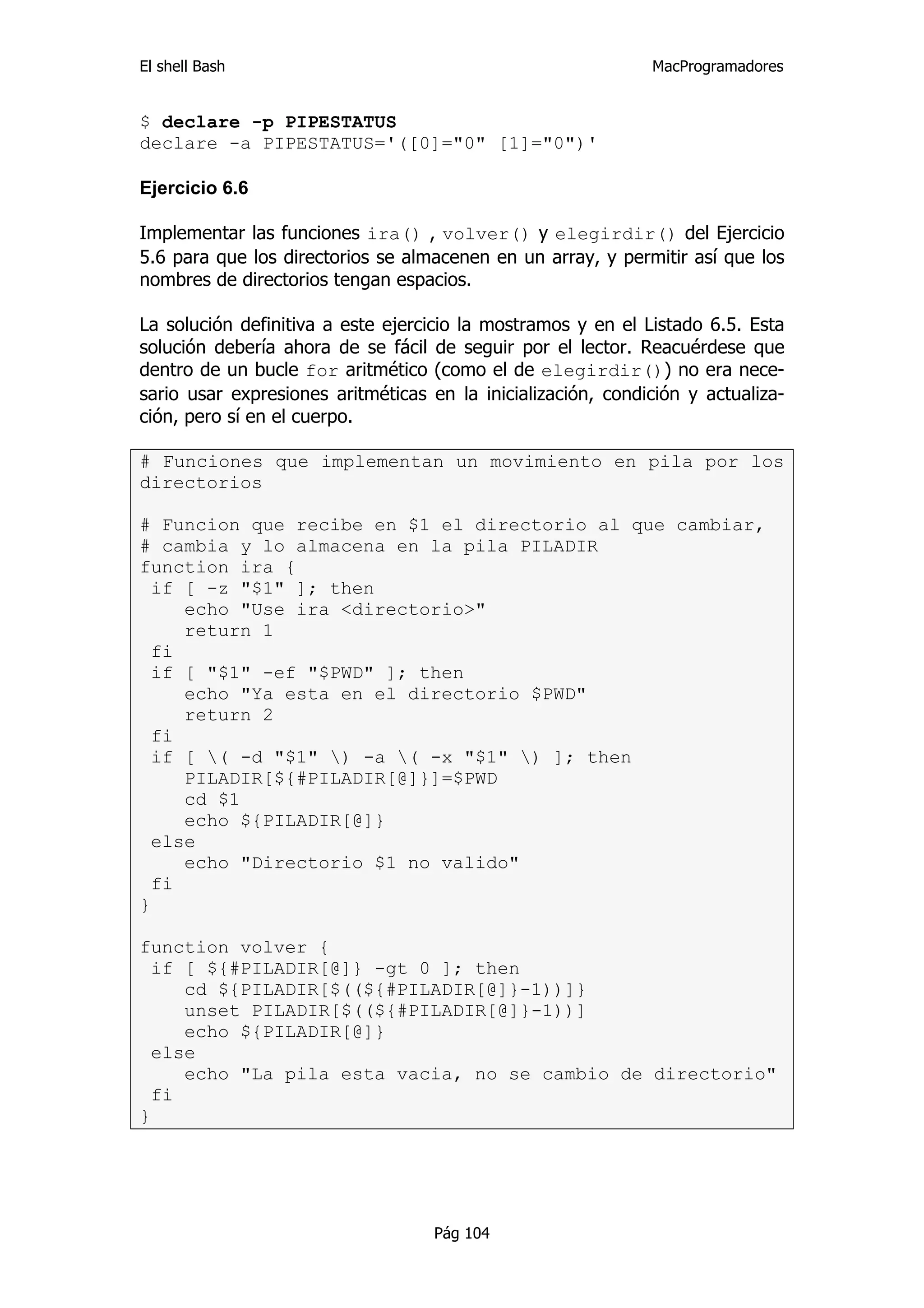 El shell Bash                                                 MacProgramadores


$ declare -p PIPESTATUS
declare -a PIPESTATUS='([0]="0" [1]="0")'

Ejercicio 6.6

Implementar las funciones ira() , volver() y elegirdir() del Ejercicio
5.6 para que los directorios se almacenen en un array, y permitir así que los
nombres de directorios tengan espacios.

La solución definitiva a este ejercicio la mostramos y en el Listado 6.5. Esta
solución debería ahora de se fácil de seguir por el lector. Reacuérdese que
dentro de un bucle for aritmético (como el de elegirdir()) no era nece-
sario usar expresiones aritméticas en la inicialización, condición y actualiza-
ción, pero sí en el cuerpo.

# Funciones que implementan un movimiento en pila por los
directorios

# Funcion que recibe en $1 el directorio al que cambiar,
# cambia y lo almacena en la pila PILADIR
function ira {
  if [ -z "$1" ]; then
     echo "Use ira <directorio>"
     return 1
  fi
  if [ "$1" -ef "$PWD" ]; then
     echo "Ya esta en el directorio $PWD"
     return 2
  fi
  if [ ( -d "$1" ) -a ( -x "$1" ) ]; then
     PILADIR[${#PILADIR[@]}]=$PWD
     cd $1
     echo ${PILADIR[@]}
  else
     echo "Directorio $1 no valido"
  fi
}

function volver {
  if [ ${#PILADIR[@]} -gt 0 ]; then
     cd ${PILADIR[$((${#PILADIR[@]}-1))]}
     unset PILADIR[$((${#PILADIR[@]}-1))]
     echo ${PILADIR[@]}
  else
     echo "La pila esta vacia, no se cambio de directorio"
  fi
}




                                    Pág 104
 
