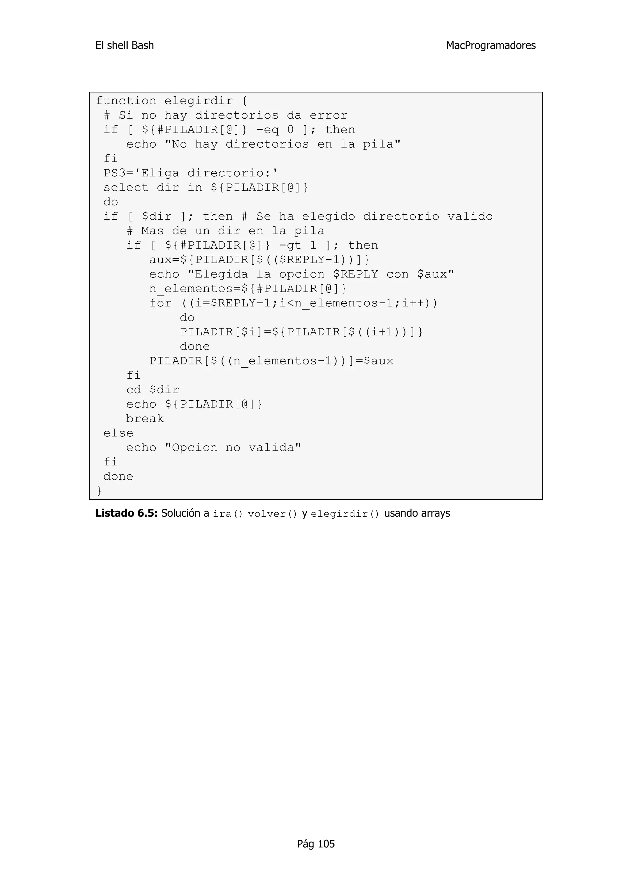 El shell Bash                                                    MacProgramadores




function elegirdir {
  # Si no hay directorios da error
  if [ ${#PILADIR[@]} -eq 0 ]; then
     echo "No hay directorios en la pila"
  fi
  PS3='Eliga directorio:'
  select dir in ${PILADIR[@]}
  do
  if [ $dir ]; then # Se ha elegido directorio valido
     # Mas de un dir en la pila
     if [ ${#PILADIR[@]} -gt 1 ]; then
        aux=${PILADIR[$(($REPLY-1))]}
        echo "Elegida la opcion $REPLY con $aux"
        n_elementos=${#PILADIR[@]}
        for ((i=$REPLY-1;i<n_elementos-1;i++))
            do
            PILADIR[$i]=${PILADIR[$((i+1))]}
             done
        PILADIR[$((n_elementos-1))]=$aux
     fi
     cd $dir
     echo ${PILADIR[@]}
     break
  else
     echo "Opcion no valida"
  fi
  done
}
Listado 6.5: Solución a ira() volver() y elegirdir() usando arrays




                                     Pág 105
 
