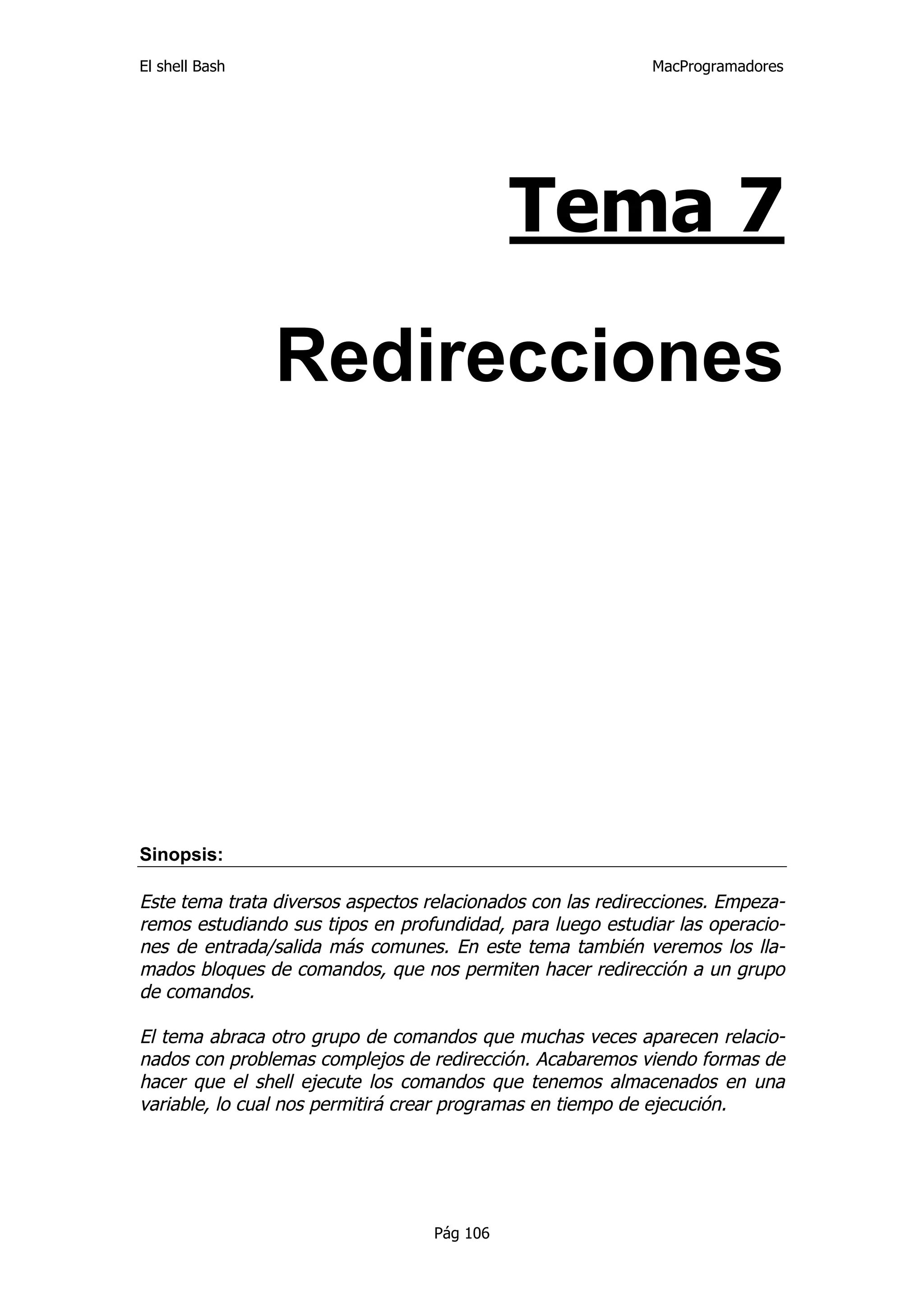 El shell Bash                                                MacProgramadores




                                             Tema 7

                Redirecciones




Sinopsis:

Este tema trata diversos aspectos relacionados con las redirecciones. Empeza-
remos estudiando sus tipos en profundidad, para luego estudiar las operacio-
nes de entrada/salida más comunes. En este tema también veremos los lla-
mados bloques de comandos, que nos permiten hacer redirección a un grupo
de comandos.

El tema abraca otro grupo de comandos que muchas veces aparecen relacio-
nados con problemas complejos de redirección. Acabaremos viendo formas de
hacer que el shell ejecute los comandos que tenemos almacenados en una
variable, lo cual nos permitirá crear programas en tiempo de ejecución.




                                   Pág 106
 